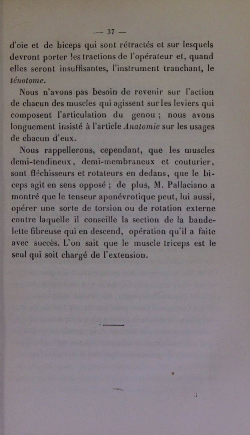 d’oie et de biceps qui sont rélraclés el sur lesquels devront porter les tractions de l’opérateur et, quand elles seront insuffisantes, l’instrument tranchant, le ténotome. Nous n’avons pas besoin de revenir sur l’action de chacun des muscles qui a^jissent sur les leviers qui composent l’articulation du genou ; nous avons longuement insisté à l’article Anatomie sur les usages de chacun d’eux. Nous rappellerons, cependant, que les muscles demi-lendiiieux, demi-membraneux et couturier, sont fléchisseurs et rotateurs en dedans, que le bi- ceps agit en sens opposé ; de plus, JS1. Pallaciano a montré que le tenseur aponévrotique peut, lui aussi, opérer une sorte de torsion ou de rotation externe contre laquelle il conseille la section de la bande- lette fibreuse qui en descend, opération qu’il a faite avec succès. L’on sait que le muscle triceps est le seul qui soit chargé de l’extension.