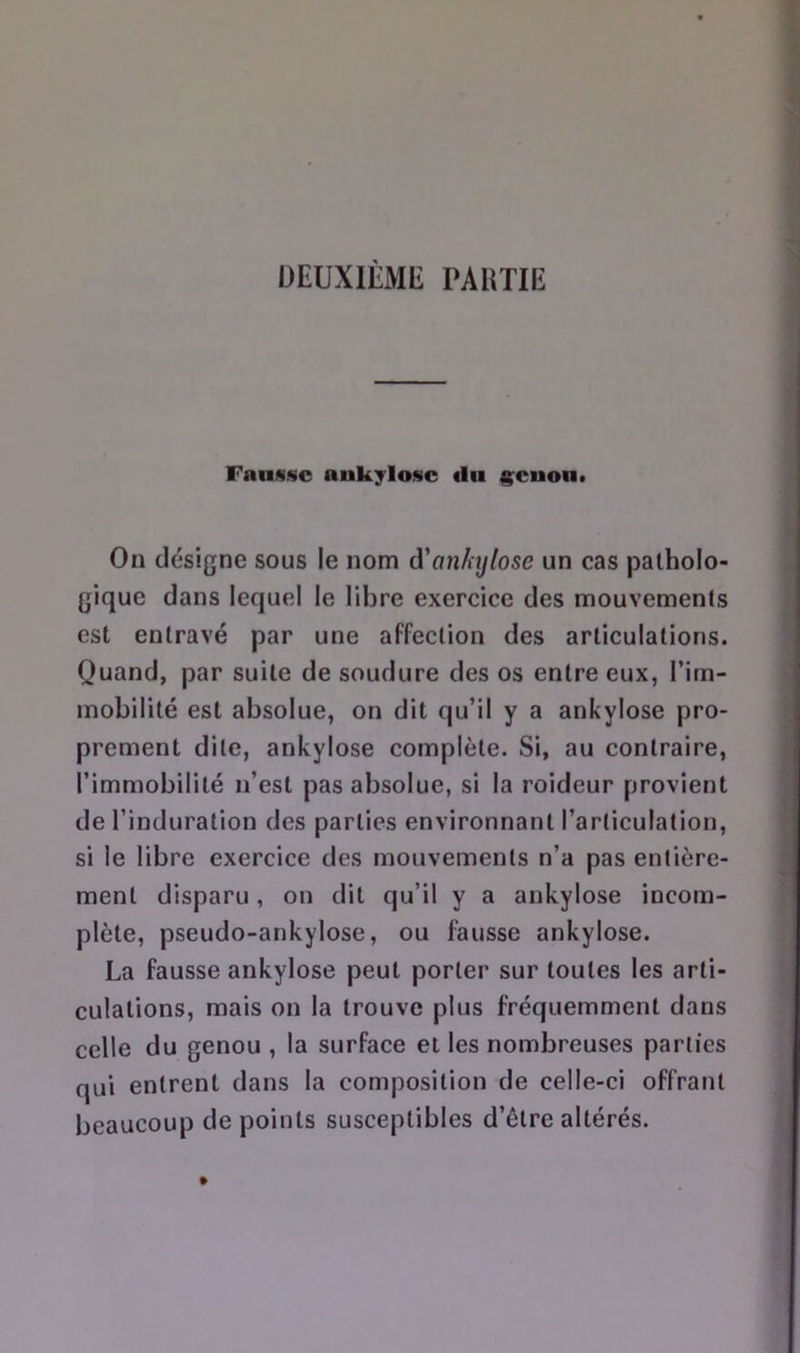 ÜEUXIÈME PAUTIE Fausse aukylosc «lu ^cuon. On désigne sous le nom à'anhjlose un cas patholo- gique dans lequel le libre exercice des mouvements est entravé par une affection des articulations. Quand, par suite de soudure des os entre eux, Pim- mobilité est absolue, on dit qu’il y a ankylosé pro- prement dite, ankylosé complète. Si, au contraire, l’immobilité n’est pas absolue, si la roideur provient de l’induration des parties environnant l’articulation, si le libre exercice des mouvements n’a pas entière- ment disparu, on dit qu’il y a ankylosé incom- plète, pseudo-ankylose, ou fausse ankylosé. La fausse ankylosé peut porter sur toutes les arti- culations, mais on la trouve plus fréquemment dans celle du genou , la surface et les nombreuses parties qui entrent dans la composition de celle-ci offrant beaucoup de points susceptibles d’être altérés.