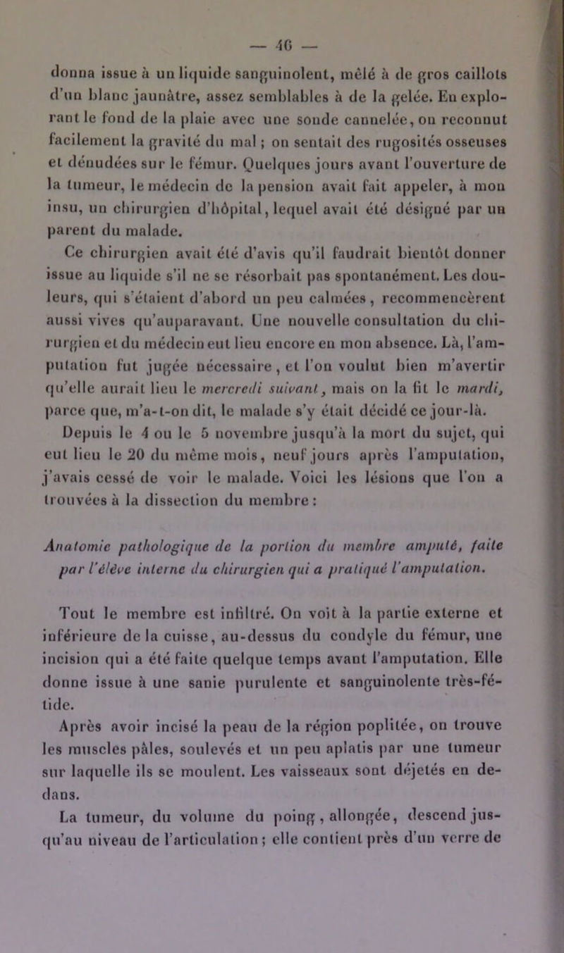 — 10 — donna issue à un li<juide saii{][uinolent, mêlé à de pros caillots a d’un blanc jaunâtre, assez semblables à de la gelée. Euexplo- 4 rant le fond de la plaie avec une sonde cannelée, on reconnut facilement la gravité du mal ; on sentait des rugosités osseuses ^ et dénudées sur le fémur. Quelques jours avant l’ouverture de ^ la tumeur, le médecin de la pension avait fait appeler, à mou 4 insu, un chirurgien d’hôpital, lecjuel avait été désigné par un 9 parent du malade. ^ Ce chirurgien avait été d’avis qu’il faudrait bientôt donner a issue au liquide s’il ne se résorbait pas spontanément. Les dou- m leurs, qui s’étaient d’abord un |)eu calmées, recommencèrent 9 aussi vives qu’auparavant. Une nouvelle consultation du clii- 9 rurgien et du médecin eut lieu encore eu mon absence. Là, l’am- B putatiou fut jugée nécessaire , et l’on voulut bien m’avertir H qu’elle aurait lieu le mercredi suiuanl, mais on la lit le mardi, M parce, que, m’a-t-on dit, le malade s’y était décidé ce jour-là. fl Depuis le 4 ou le 5 novembre jusqu’à la mort du sujet, (|ui fl eut lieu le 20 du même mois, neuf jours après l’amputation, fl j’avais cessé de voir le malade. Voici les lésions que l’on a fl ti'ouvées à la dissection du membre: j V Anatomie pathologique de la portion du membre amputé, faite < par l’éléve interne du chirurgien qui a pratiqué l’amputation. | • Tout le membre est inliltré. On voit à la partie externe et vj inférieure de la cuisse, au-dessus du condyle du fémur, une incision qui a été faite quelque temps avant l’amputation. Eille donne issue à une sanie purulente et sanguinolente très-fé- , lide. I Après avoir incisé la peau de la région poplitée, on trouve les muscles pâles, soulevés et un peu aplatis par une tumeur sur laquelle ils se moulent. Les vaisseaux sont déjetés en de- dans. La tumeur, du volume du poing, allongée, descend jus- qu’au niveau de l’articulation ; elle contient près d’un verre de