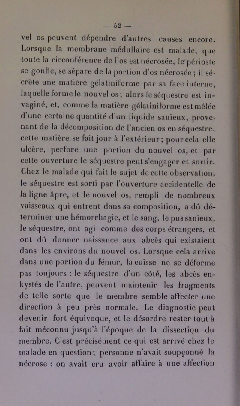 vel os peuvent dépendre d’aulres causes encore. Lorsque la membrane médullaire est malade, que toute la circonférence de l’os est nécrosée, le'périosle se gonfle, se sépare de la portion d’os nécrosée ; il sé- crète une matière gélatiniforme par sa face iiderne, laquelle forme le nouvel os; alors le séquestre est in- vaginé, et, comme la matière gélatiniforme est mêlée d une certaine quantité d’un liquide sanieux, prove- nant de la décomposition de l’ancien os en séquestre, cette matière se fait jour à l’extérieur; pour cela elle ulcère, perfore une portion du nouvel os, et par cette ouverture le séquestre peut s’engager et sortir. Chez le malade qui fait le sujet de eetle observation, le séquestre est sorti par l’ouverture accidentelle de la ligne âpre, et le nouvel os, rempli de nombreux vaisseaux qui entrent dans sa composition, a dû dé- terminer une hémorrhagie, et le sang, le pus sanieux, le séquestre, ont agi comme des corps étrangers, et ont dû donner naissance aux abcès qui existaient dans les environs du nouvel os. Lorsque cela arrive dans une portion du fémur, la cuisse ne se déforme pas toujours : le séquestre d’un côté, les abcès en- kystés de l’autre, peuvent maintenir les fragments de telle sorte que le membre semble affecter une direction à peu près normale. Le diagnostic peut devenir fort équivoque, et le désordre rester tout à fait méconnu jusqu’à l’époque de la dissection du membre. C’est précisément ce qui est arrivé chez le malade en (|uestion; personne n’avait soupçonné la nécrose : on avait cru avoir affaire à une affection