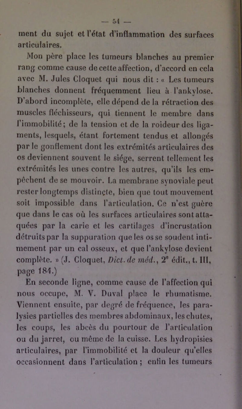 — 51 — ment du sujet et l’état d’inflammation des surfaces articulaires. Mon père place les tumeurs blanches au premier rang comme cause de cette affection, d’accord en cela avec M. Jules Cloquet qui nous dit : « Les tumeurs blanches donnent fréquemment lieu à l’ankylose. D’abord incomplète, elle dépend de la rétraction des muscles fléchisseurs, qui tiennent le membre dans l’immobilité; de la tension et de la roideurdes liga- ments, lesquels, étant fortement tendus et allongés par le gonflement dont les extrémités articulaires des os deviennent souvent le siège, serrent tellement les extrémités les unes contre les autres, qu’ils les em- pêchent de se mouvoir, f.a membrane synoviale peut rester longtemps distinçle, bien (jue tout mouvement soit impossible dans l’articulation. Ce n’est guère que dans le cas où les surfaces articulaires sont atta- quées par la carie et les cartilages d’incrustation détruits par la suppuration que les os se soudent inti- mement par un cal osseux, et que l’ankylose devient complète. » (J. Cloquet, Dict.de méd., 2” édit., 1.111, page 184.) En seconde ligne, comme cause de l’affection qui nous occupe, M. V. Duval place le rhumatisme. Viennent ensuite, par degré de fréquence, les para- lysies partielles des membres abdominaux, les chutes, les coups, les abcès du pourtour de rarliculalion ou du jarret, ou même de la cuisse. Les hydropisies articulaires, par l’immobilité et la douleur qu’elles occasionnent dans l’articulation ; enfin les tumeurs