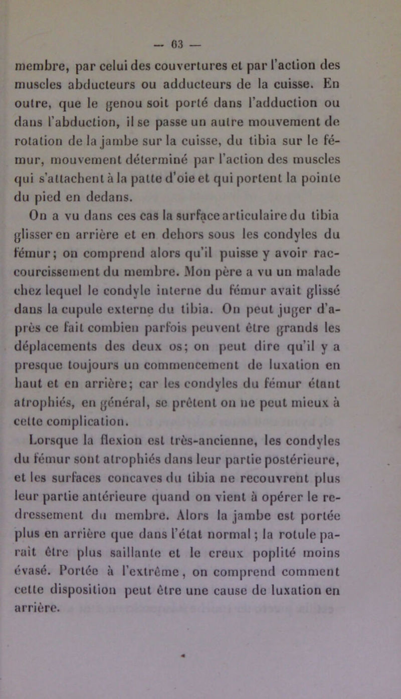 membre, par celui des couvertures et par l’action des muscles abducteurs ou adducteurs de la cuisse. En outre, que le genou soit porté dans l’adduction ou dans l’abduction, il se passe un autre mouvement de rotation de la jambe sur la cuisse, du tibia sur le fé- mur, mouvement déterminé par l’action des muscles qui s’attachent à la patte d’oie et qui portent la pointe du pied en dedans. On a vu dans ces cas la surface articulaire du tibia glisser en arrière et en deliors sous les condyles du fémur; on comprend alors qu’il puisse y avoir rac- courcissement du membre. Mou père a vu un malade chez lequel le condyle interne du fémur avait glissé dans la cupule externe du tibia. On peut juger d’a- près ce fait combien parfois peuvent être grands les déplacements des deux os; on peut dire qu’il y a presque toujours un commencement de luxation en haut et en arrière; car les condyles du fémur étant atrophiés, en général, se prêtent on ne peut mieux à celte complication. Lorsque la flexion est très-ancienne, les condyles du fémur sont atrophiés dans leur partie postérieure, et les surfaces concaves du tibia ne recouvrent plus leur partie antérieure quand on vient à opérer le re- dressement du membre. Alors la jambe est portée plus en arrière que dans l’état normal ; la rotule pa- rait être plus saillante et le creux poplité moins évasé. Portée à l’extrême, on comprend comment celle disposition peut être une cause de luxation en arrière.