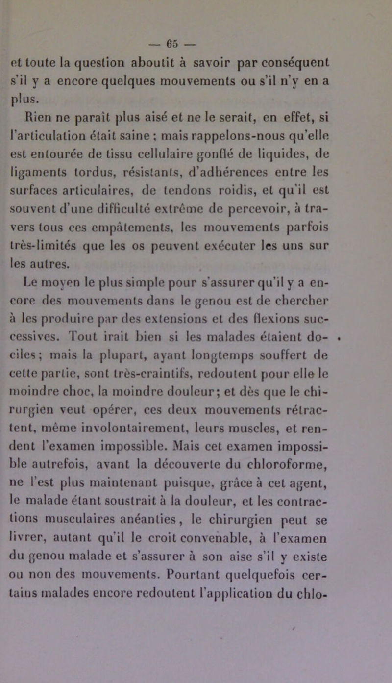 et toute la queslion aboutit à savoir par conséquent s’il y a encore quelques mouvements ou s’il n’y en a plus. Rien ne paraît plus aisé et ne le serait, en effet, si l’articulation était saine ; mais rappelons-nous qu’elle est entourée de tissu cellulaire gonflé de liquides, de ligaments tordus, résistants, d’adhérences entre les surfaces articulaires, de tendons roidis, et qu’il est souvent d’une difficulté extrême de percevoir, à tra- vers tous ces empâtements, les mouvements parfois très-limités que les os peuvent exécuter les uns sur les autres. Le moyen le plus simple pour s’assurer qu’il y a en- core des mouvements dans le genou est de chercher à les produire par des extensions et des flexions suc- cessives. Tout irait bien si les malades étaient do- . ciles; mais la plupart, ayant longtemps souffert de cette partie, sont très-craintifs, redoutent pour elle le moindre choc, la moindre douleur; et dès que le chi- rurgien veut opérer, ces deux mouvements rétrac- tent, môme involontairement, leurs muscles, et ren- dent l’examen impossible. Mais cet examen impossi- ble autrefois, avant la découverte du chloroforme, ne l’est plus maintenant puisque, grâce à cet agent, le malade étant soustrait à la douleur, et les contrac- tions musculaires anéanties, le chirurgien peut se livrer, autant qu’il le croit convenable, à l’examen du genou malade et s’assurer à son aise s’il y existe ou non des mouvements. Pourtant quelquefois cer- tains malades encore redoutent l’application du chio-