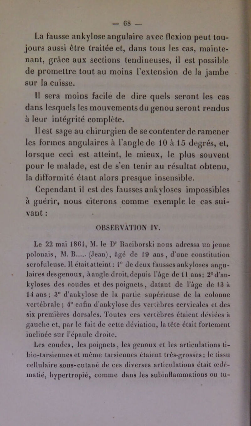 La fausse ankylosé angulaire avec flexion peut tou- jours aussi être traitée et, dans tous les cas, mainte- nant, grâce aux sections tendineuses, il est possible de promettre tout au moins l’extension de la jambe sur la cuisse. Il sera moins facile de dire quels seront les cas dans lesquels les mouvements du genou seront rendus à leur intégrité complète. Il est sage au chirurgien de se contenter de ramener les formes angulaires à l’angle de 10 à 15 degrés, et, lorsque ceci est atteint, le mieux, le plus souvent pour le malade, est de s’en tenir au résultat obtenu, la difformité étant alors presque insensible. Cependant il est des fausses ankylosés impossibles à guérir, nous citerons comme exemple le cas sui- vant : OBSERVATION IV. Le 22 mai 18G1, M. le D'' Racihorskl nous adressa un jeune polonais, I\I. B (.lean), âgé de t9 ans, d’une constiluliou scrofuleuse. 11 étailalleinl : 1“ de deux fausses ankylosés an{>u- laires desgenoiix, aanf^Ie droit,depuis l’af^e de It ans; 2“d’an- kyloses des coudes et des poignets, datant de l’àge de 13 à 14ans; 3“ d’ankylose de la [)artie supérieuse de la colonne vertébrale ; 4° enfin d’ankylose des vertèbres cervicales et des six premières dorsales. Toutes ces vertèbres étaient déviées à gauebe et, par le fait de cette déviation, la tète était fortement inclinée sur l’épaule droite. Les coudes, les poignets, les genoux et les articulations ti- bio-tarsiennes et même tarsiennes étaient très-grosses; le tissu cellulaire sous-cutané de ces diverses articulations était œdé- matié, bypertropié, comme dans les sublnllammatious ou tu-