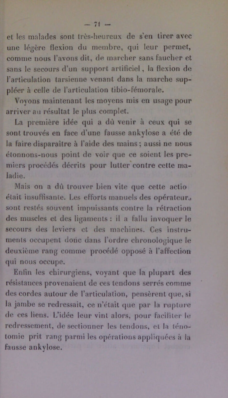 et les malades sont Irès-heureux de s’en tirer avec une légère flexion du membre, qui leur permet, comme nous l’avons dit, d« marcher sans faucher et sans le secours d’un support artificiel, la flexion de l’articulation tarsienne venant dans la marche sup- pléer à celle de l’articulation tibio-fémorale. Voyons maintenant les moyens mis en usage pour arriver au résultat le plus complet. La première idée qui a dû venir à ceux qui se sont trouvés en face d’une fausse ankvlose a été de la faire disparaître à l’aide des mains; aussi ne nous étonnons-nous point de voir que ce soient les pre- miers procédés décrits pour lutter contre cette ma- ladie. Mais on a dû trouver bien vite que cette actio était insuffisante. I.es efforts manuels des opérateur^ sont restés souvent impuissants contre la rétraction des muscles et des ligaments : il a fallu invoquer le secours des leviers et des machines. Ces instru- ments occupent donc dans l’ordre chronologique le deuxième rang comme procédé opposé à l’affection qui nous occupe. Enfin les chirurgiens, voyant que la plupart des résistances provenaient de ces tendons serrés comme des cordes autour de l’articulation, pensèrent que, si la jambe se redressait, ce n’était (jue par la rupture de ces liens. L’idée leur vint alors, pour faciliter le redressement, de sectionner les tendons, et la téno- tomie prit rang parmi les opérations appliquées à la fausse ankylosé.