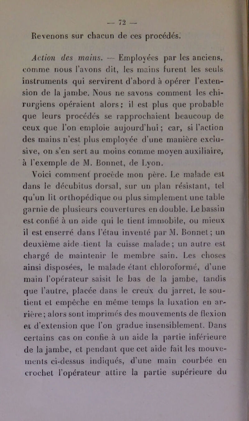Revenons sur chacun de ces procédés. Action (les mains. — Employées par les anciens, comme nous l’avons dit, les mains fuient les seuls instruments qui servirent d’abord à opérer l’exten- sion de la jambe. Nous ne savons comment les chi- rurgiens opéraient alors; il est plus que probable que leurs procédés se rapprochaient beaucoup de ceux que l’on emploie aujourd’hui ; car, si l’action des mains n’est plus employée d’une manière exclu- sive, on s’en sert au moins comme moyen auxiliaire, à l’exemple de M. Bonnet, de I>yon. Voici comment procède mon père. Le malade est dans le décubitus dorsal, sur un plan résistant, tel qu’un lit orlhopédiijue ou plus simplement une table garnie de plusieurs couvertures en double. Le bassin est confié à un aide qui le tient immobile, ou mieux il est enserré dans l’étau inventé j)ariVI. Bonnet; un deuxième aide-tient la cuisse malade; un autre est chargé de maintenir le membre sain. I.es clioses ainsi disposées, le malade étant chloroformé, d’une main l’opérateur saisit le bas de la jambe, tandis que l’autre, placée dans le creux du jarret, le sou- tient et empêche en môme temps la luxation en ar- rière; alors sont imprimés des mouvements de flexion et d’extension que l’on gradue insensiblement. Dans certains cas on confie à un aide la partie inférieure de la jambe, et pendant que cet aide fait les mouve- ments ci-dessus indiqués, d’une main courbée en crochet l’opérateur attire la partie supérieure du