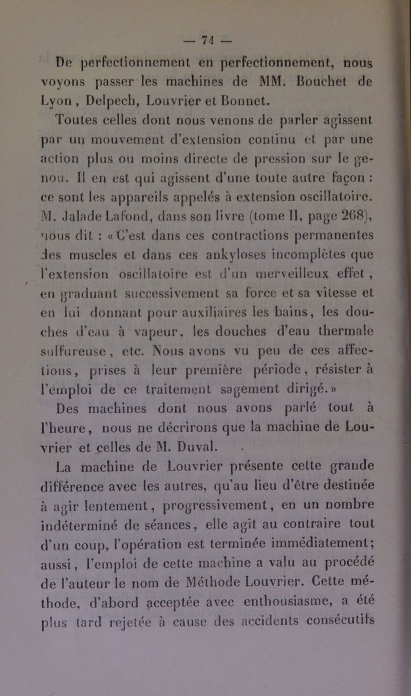 — 71 Do perfectioniiGmcMit en perfectionnement, nous voyons passer les machines de MM. liouchet de Lyon , Delpech, Louvrier et Bonnet. Toutes celles dont nous venons de parler agissent par un mouvement d’extension continu cl par une action plus ou moins directe de pression sur le ge- nou. Il en est qui agissent d’une toute autre façon : ce sont les appareils appelés à extension oscillatoii e. M. .lalade Lal'ond, dans son livre (tonie 11, page 2G8), MOUS dit : «€’est dans ces contractions permanentes des muscles et dans ces ankylosés incomplètes que l’extension oscillatoire est d’un merveilleux effet , en graduant successivement sa force et sa vitesse et en lui donnant pour auxiliaires les bains, les dou- ches il’eau à vapeur, les douches d’eau thermale sulfureuse, etc. Nous avons vu peu de ces affec- tions, prises à leur première période, résistera l’emploi de ce traitement sagement dirigé.» Des machines dont nous avons parlé tout à l’heure, nous ne décrirons que la machine de Lou- vrier et celles de M. Duval. La machine de Louvrier présente celte grande différence avec les autres, qu’au lieu d’élre destinée à agir lentement, progressivement, en un nombre indéterminé de séances, elle agit au contraire tout d’un coup, l’opération est terminée immédiatement; aussi, l’emploi de celte machine a valu au procédé de l’auteur le nom de Méthode Louvrier. Cette mé- thode, d’abord çicceptée avec enthousiasme, a été plus tard rejetée à cause des accidents consécutifs