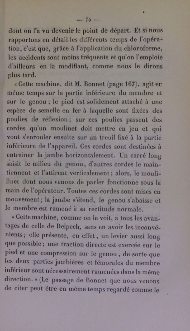 dont on Ta vu devenir le point de départ. Et si nous rapportons en détail les différents temps de l’opéra- tion, c’est que, grâce à l’application du chloroforme, les accidents sont moins fréquents et qu’on l’emploie d’ailleurs en la modifiant, comme nous le dirons plus tard. «Cette machine, dit M. Bonnet (page 167), agit er même temps sur la partie inférieure du men)bre et sur le genou ; le pied est solidement attaché à une espèce de semelle en fer à laquelle sont fixées des poulies de réflexion ; sur ces poulies passent des cordes qu’un moulinet doit mettre eu jeu et qui vont s’enrouler ensuite sur un treuil fixé à la partie inférieure de l’appareil. Ces cordes sont destinées à entraîner la jambe horizontalement. Un carré long saisit le milieu du genou, d’autres cordes le main- tiennent et l’attirent verticalement; alors, le mouli- linet dont nous venons de parler fonctionne sous la main de l’opérateur. Toutes ces cordes sont mises en mouvement; la jambe s’étend, le genou s’abaisse et le membre est ramené à sa rectitude normale. « Cette machine, comme on le voit, a tous les avan- tages de celle de Delpech, sans en avoir les inconvé- nients; elle présente, en effet, un levier aussi long que possible; une traction directe est exercée sur le pied et une compression sur le genou, de sorte que les deux parties jambières et fémorales du membre inférieur sont nécessairement ramenées dans la même direction. » (Le passage de Bonnet que nous venons de citer peut être en même temps regardé comme le