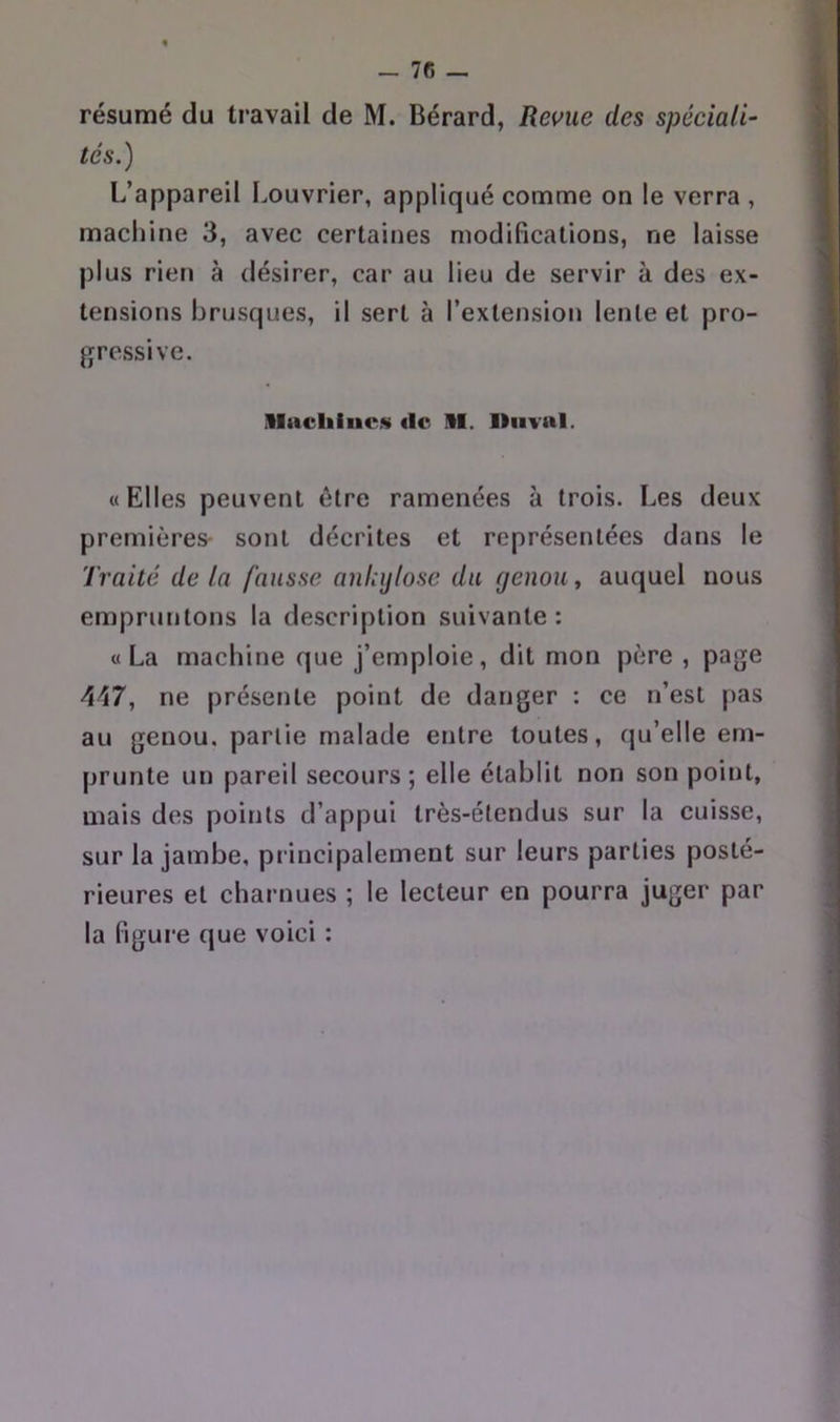 _ 7C - résumé du travail de M. Bérard, Revue des spéciali- tés.) L’appareil Louvrier, appliqué comme on le verra , machine 3, avec certaines modifications, ne laisse plus rien à désirer, car au lieu de servir à des ex- tensions brusques, il sert à l’extension lente et pro- gressive. llacliiucs «le 11. lliivni. «Elles peuvent être ramenées à trois. Les deux premières- sont décrites et représentées dans le Traité de La fausse ankijlosc du genou, auquel nous empruntons la description suivante: «La machine que j’emploie, dit mon père , page 447, ne présente point de danger : ce n’est pas au genou, partie malade entre toutes, qu’elle em- prunte un pareil secours; elle établit non son point, mais des points d’appui très-étendus sur la cuisse, sur la jambe, principalement sur leurs parties posté- rieures et charnues ; le lecteur en pourra juger par la figure que voici :
