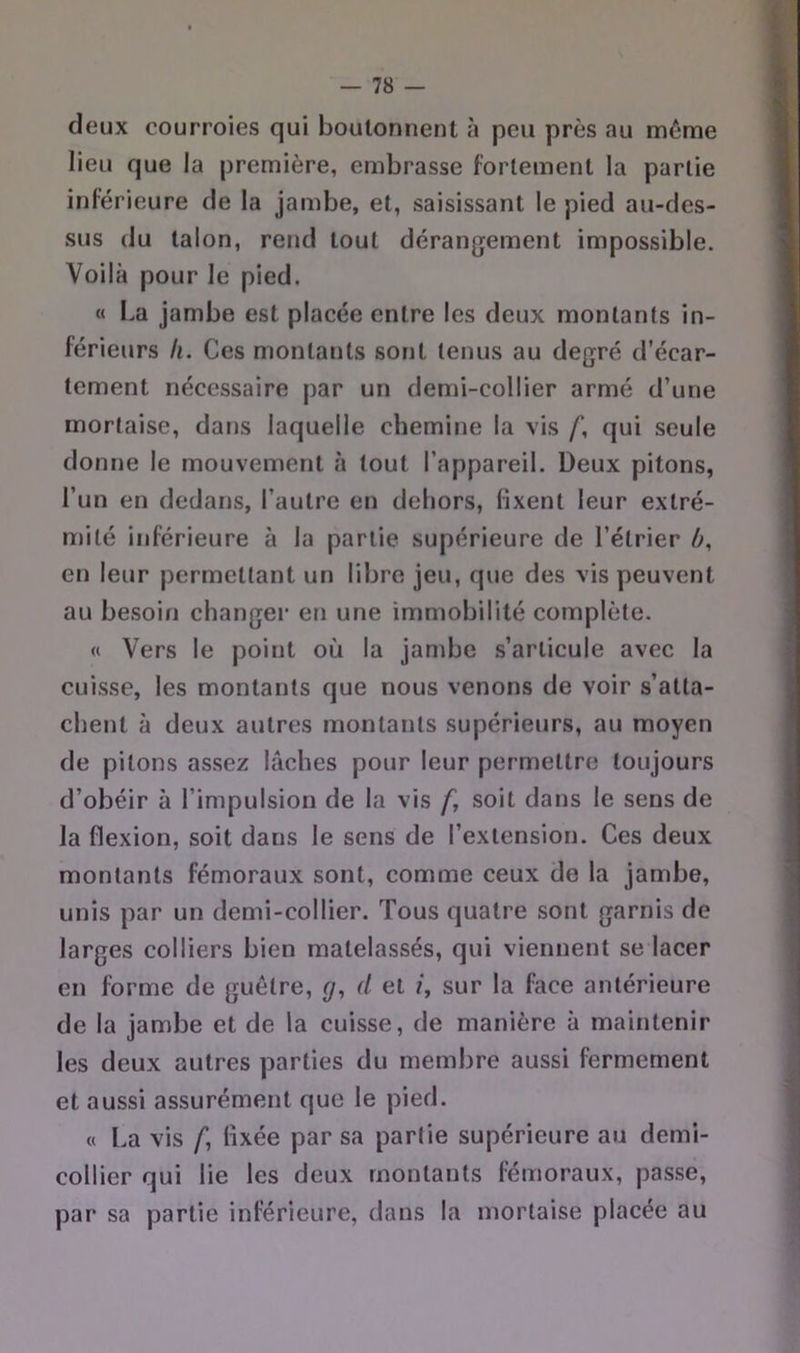 deux courroies qui boutonnent à peu près au môme lieu que la première, embrasse fortement la partie inférieure de la jambe, et, saisissant le pied au-des- sus du talon, rend tout dérangement impossible. Voilà pour le pied. « La jambe est placée entre les deux montants in- férieurs II. Ces montants sont tenus au degré d’écar- tement nécessaire par un demi-collier armé d’une mortaise, dans laquelle chemine la vis f, qui seule donne le mouvement à tout l’appareil. Deux pitons, l’un en dedans, l’autre en dehors, fixent leur extré- mité inférieure à la partie supérieure de l’étrier ù, en leur permettant un libre jeu, que des vis peuvent au besoin changer en une immobilité complète. « Vers le point où la jambe s’articule avec la cuisse, les montants que nous venons de voir s’atta- chent à deux autres montants supérieurs, au moyen de pitons assez lâches pour leur permettre toujours d’obéir à l’impulsion de la vis f, soit dans le sens de la flexion, soit dans le sens de l’extension. Ces deux montants fémoraux sont, comme ceux de la jambe, unis par un demi-collier. Tous quatre sont garnis de larges colliers bien matelassés, qui viennent se lacer en forme de guêtre, d et /, sur la face antérieure de la jambe et de la cuisse, de manière à maintenir les deux autres parties du membre aussi fermement et aussi assurément que le pied. « La vis /*, fixée par sa partie supérieure au demi- collier qui lie les deux montants fémoraux, passe, par sa partie inférieure, dans la mortaise placée au