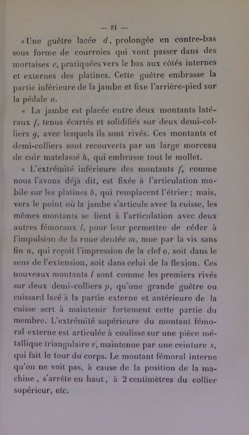 «Une guêtre lacée rf, prolongée en contre-bas sous forme de courroies qui vont passer dans des mortaises e, pratiquées vers le bas aux côtés internes et externes des platines. Cette guêtre embrasse la partie inférieure de la jambe et fixe l’arrière-pied sur la pédale a. « l.a jambe est placée entre deux montants laté- raux /, tenus écartés et solidifiés sur deux demi-col- liers (jj avec lesquels ils sont rivés. Ces montants et demi-colliers sont recouverts par un large morceau de cuir matelassé h, qui embrasse tout le mollet. « L’extrémité inférieure des montants /’, comme nous l’avons déjà dit, est fixée à l’articulation mo- bile sur les platines 0, qui remplacent l’étrier; mais, vers le point où la jambe s’articule avec la cuisse, les mêmes montants se lient à l’articulation avec deux autres fémoraux /, pour leur permettre de céder à l’impulsiorî de la roue dentée m, mue par la vis sans fin », qui reçoit l’impression de la clef o, soit dans le sens de l’extension, soit dans celui de la flexion. Ces nouveaux montants / sont comme les premiers rivés sur deux demi-colliers p, qu’une grande guêtre ou cuissard lacé à la partie externe et antérieure de la cuisse sert à maintenir fortement cette partie du membre. L’extrémité supérieure du montant fémo- ral externe est articulée à coulisse sur une pièce mé- tallique triangulaire r, maintenue par une ceinture .s, (jui fait le tour du corps. Le montant fémoral interne (|u’on ne voit pas, à cause de la position de la ma- chine , s’arrête eu haut, à 2 centimètres du colliei- supérieur, etc.