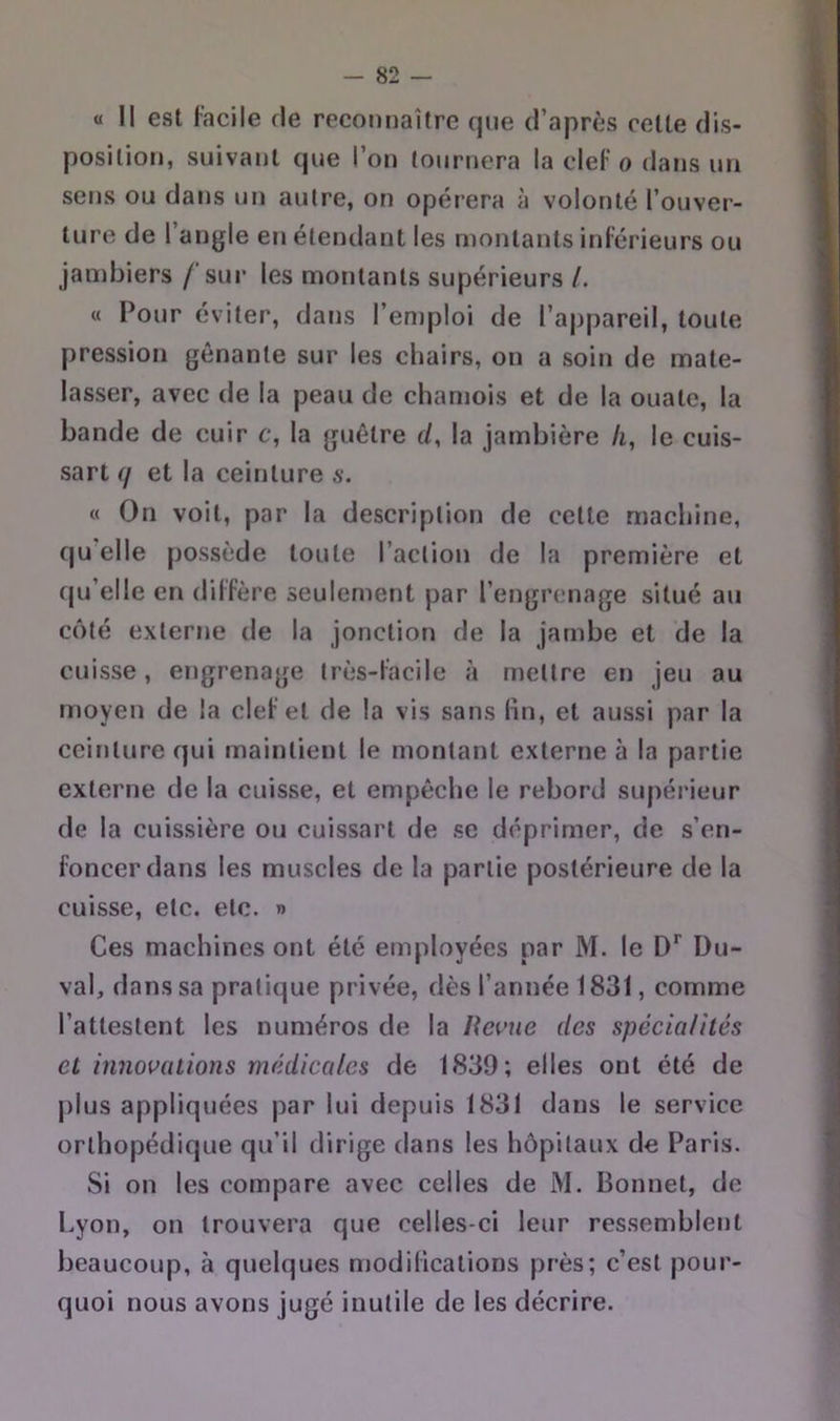 « Il est lacile rie reconnaître que d’après celle dis- position, suivant que l’on tournera la cleF o dans un sens ou dans un autre, on opérera à volonté l’ouver- ture de l’angle en étendant les montants inférieurs ou jaiî)biers /'sur les montants supérieurs /. « Pour éviter, dans l’emploi de l’appareil, toute pression gênante sur les chairs, on a soin de mate- lasser, avec de la peau de chamois et de la ouate, la bande de cuir c, la guêtre d, la jambière h, le cuis- sart (j et la ceinture s. « On voit, par la description de cette machine, qu’elle possède toute l’action de la première et fpi’elle en dilfère seulement par l’engrenage situé au côté externe de la jonction de la Jambe et de la cuisse, engrenage très-facile îi mettre en jeu au moyen de la clef et de la vis sans lin, et aussi par la ccitjlure qui maintient le montant externe à la partie externe de la cuisse, et empêche le rebord supérieur de la cuissière ou cuissart de se déprimer, de s’en- foncer dans les muscles de la partie postérieure de la cuisse, etc. etc. » Ces machines ont été employées par M. le D'’ Du- val, dans sa pratique privée, dès l’année 1831, comme l’attestent les numéros de la lîewue des spécta/ités et innovations médicales de 1839; elles ont été de plus appliquées par lui depuis 1831 dans le service orthopédique qu’il dirige dans les hôpitaux de Paris. Si on les compare avec celles de M. Bonnet, de Lyon, on trouvera que celles-ci leur ressemblent beaucoup, à quelques njodilications près; c’est pour- quoi nous avons jugé inutile de les décrire.