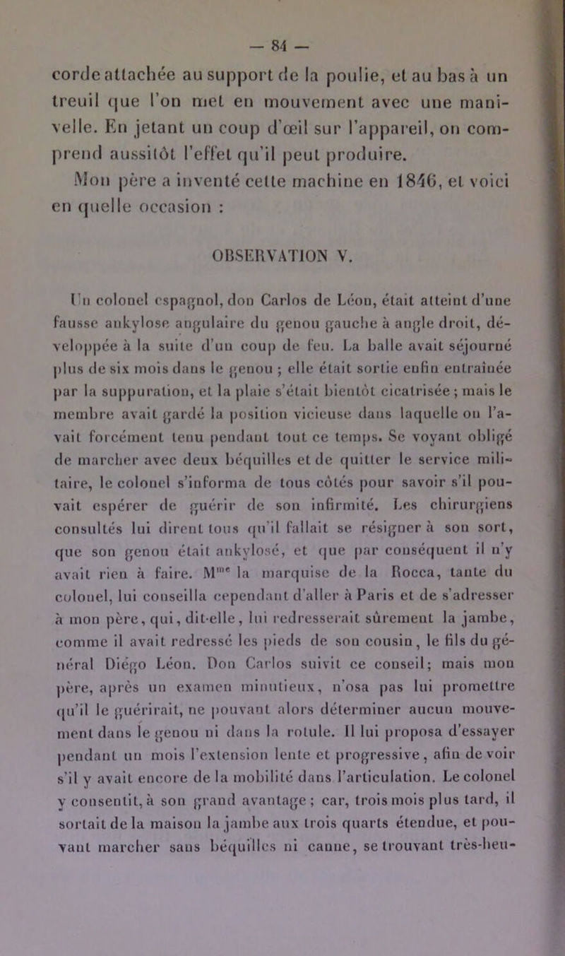 cordc attachée au support de la poulie, et au bas à un treuil (jue l’on met en mouvement avec une mani- velle. En jetant un coup d’œil sur l’appareil, on com- prend aussitôt l’ellet rju’il peut produire. Mon père a inventé celle machine en 18-16, et voici en (pjelle occasion : OBSERVATION V. l’ii colonel cspa{Tnol, don Carlos de Leon, était atteint d’une fausse ankylosé an{julaire du {jenou {rauclie à angle droit, dé- veloppée à la suite d’un coup de l'eu. La balle avait séjourné plus de six mois dans le {jenou ; elle était sortie eulin entraînée par la suppuration, et la plaie s’était bientôt cicatrisée ; mais le membre avait gardé la position vicieuse dans laquelle on l’a- vait forcément tenu pendant tout ce temps. Se voyant obligé de marcher avec deux béquilles et de quitter le service mili- taire, le colonel s’informa de tous cotés pour savoir s’il pou- vait espérer de guérir de son infirmité. Les chirurgiens consultés lui dirent tous qu’il fallait se résignera son sort, que son genou était ankylosé, et f|ue par consé(|uent il n’y avait rien à faire. M'' la marquise de la Rocca, tante du ctdonel, lui conseilla cependant d’aller à Paris et de s’adresser à mon père, qui, dit-elle, lui redresserait sûrement la jambe, comme il avait redressé les pieds de son cousin, le fils du gé- néral Diégo Léon. Don Carlos suivit ce conseil; mais mou père, après un examen minutieux, n’osa pas lui promettre ([u’il le guérirait, ne pouvant alors déterminer aucun mouve- ment dans le genou ni dans la rotule. Il lui proposa d’essayer pendant uti mois l’extension lente et jjrogressive, afin devoir s’il y avait encore de la mobilité dans l’articulation. Le colonel y consentit, à son grand avantage; car, trois mois plus tard, il sortait de la maison la jambe aux trois quarts étendue, et pou- vant marcher sans béquilles ni canne, se trouvant très-beu-