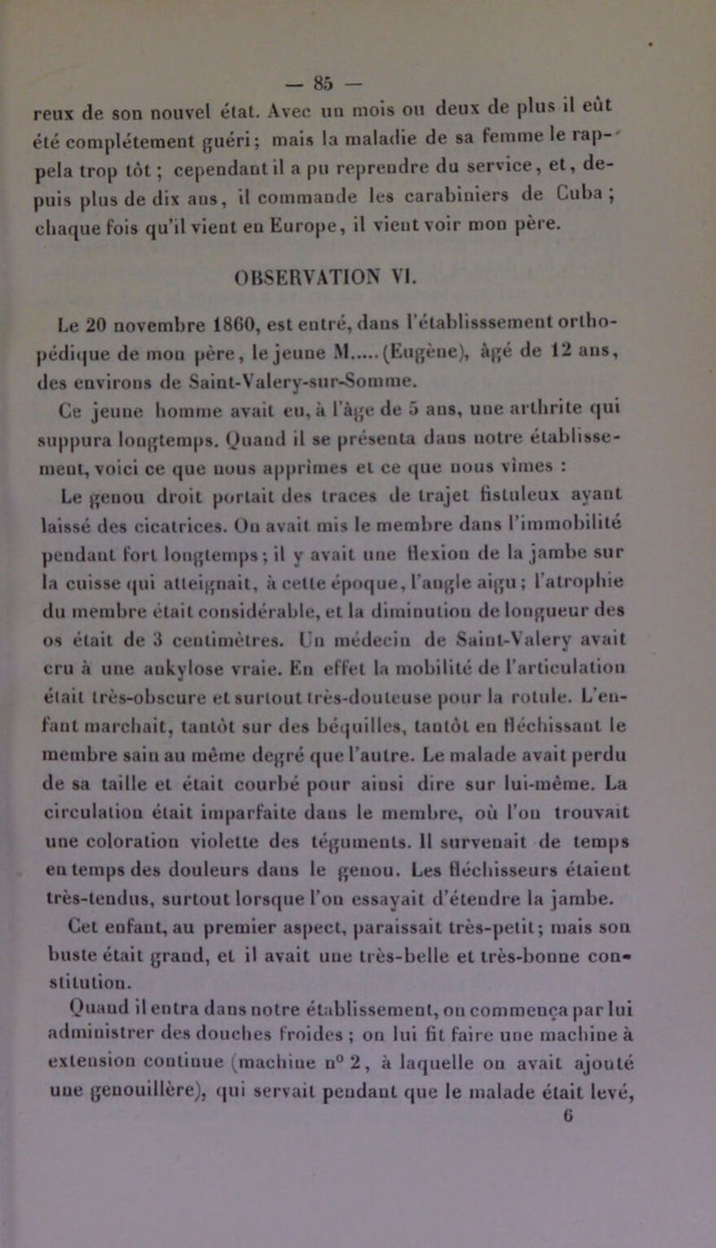 reux de son nouvel élat. Avec un mois ou deux de plus il eut été complètement guéri; mais la maladie de sa femme le rap-' pela trop tôt ; cependant il a pu reprendre du service, et, de- puis plus de dix ans, il commande les carabiniers de Cuba , cbaque fois qu’il vient eu Europe, il vient voir mon père. OBSERVATION VI. be 20 novembre 1860, est entré, dans l'élabUsssement orlbo- |)édi(|ue de mon père, le jeune M (Eugène), âgé de 12 ans, des environs de Salnl-Valery-sur-Somme. Ce jeune homme avait eu, à l’âge de 5 ans, une arthrite qui suppura longtemps, Ouand il se présenta dans notre établisse- ment, voici ce que nuus apprîmes et ce que nous vîmes : Le genou droit portait des traces de trajet Hsluleux ayant laissé des cicatrices. On avait mis le membre dans l’immobilité pendant fort longtemps; il y avait une Hexlou de la jambe sur la cuisse (|ui atteignait, à cette époque, l’angle aigu ; l’atrophie du membre était considérable, et la diminution de longueur des os était de 3 centimètres. Un médecin de Saint-Valéry avait cru à une ankylosé vraie. En effet la mobilité de l’articulation était très-obscure et surtout très-douteuse pour la rotule. L’en- fant marchait, tantôt sur des béi]uilles, tantôt en Hécblssanl le membre sain au même degré que l’autre. Le malade avait perdu de sa taille et était courbé pour ainsi dire sur lui-méme. La circulation était imparfaite dans le membre, où l’on trouvait une coloration violette des téguments. 11 survenait de temps eu temps des douleurs dans le genou. Les fléchisseurs étaient très-tendus, surtout lorsque l’on essayait d’étendre la jambe. Cet enfant, au premier aspect, paraissait très-petit; mais sou buste était grand, et il avait une très-belle et très-bonne con- stitution. Ouaud il entra dans notre établissement, on commença par lui administrer des douches froides ; on lui fit faire une machine à extension continue (machine n°2, à laquelle ou avait ajouté une genouillère), qui servait pendant que le malade était levé, G