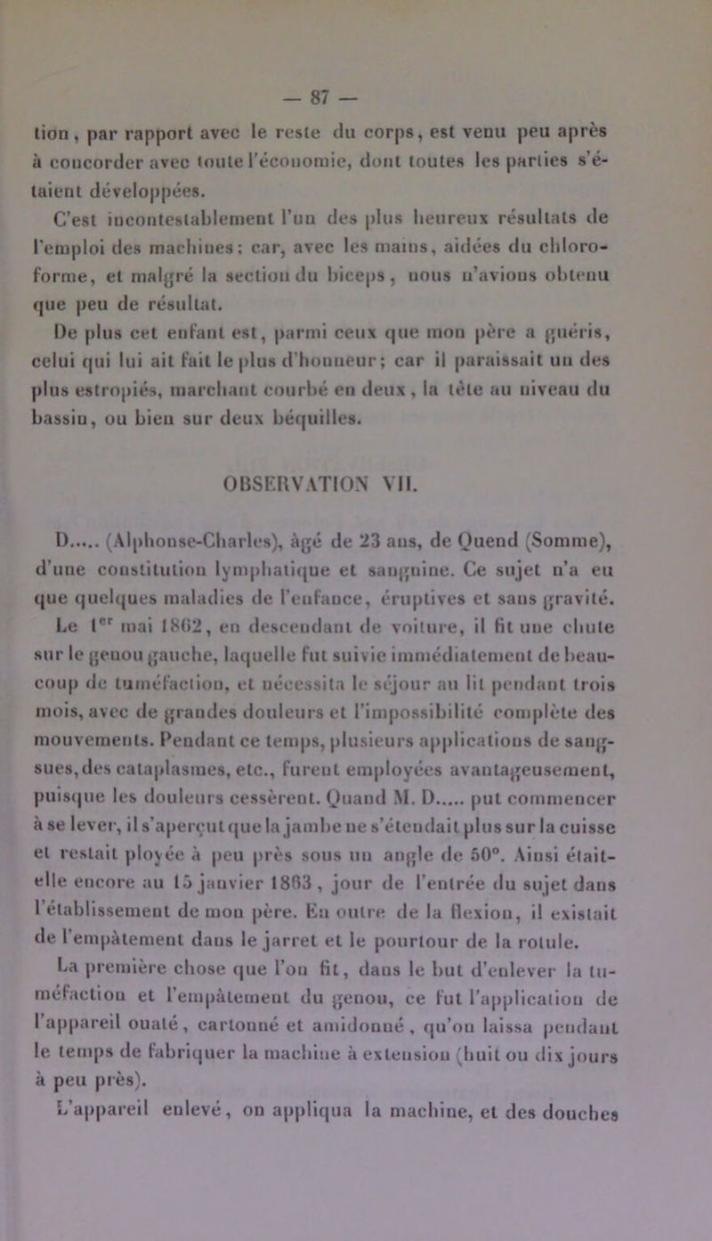 lion, par rapport avec le reste du corps, est venu peu après à concorder avec toute l’économie, dont toutes les parties s’é- taient développées. C’est incontestablement l’un des plus heureux résultats de l’emploi des machines; car, avec les mains, aidées du chloro- forme, et maljjré la section du biceps, uous n’avions obtenu que peu de résultat. De plus cet enfant est, parmi ceux que mon père a (piéris, celui qui lui ait fait le plus d’honneur ; car il |)araissait un des pins estropiés, marchant courbé en deux , la tête au niveau du bassiu, ou bien sur deux béquilles. OBSERVATION Vil. 1) (Alphonse-Charles), àjjé de 23 ans, de Ouend (Somme), d’une constitution lymphati({ue et sauquine. Ce sujet n’a eu que quelques maladies de l’enfance, éruptives et sans jjravité. Le 1®' mai 18(52, en descendant de voilure, il fit une chute sur le {jenou jjauche, laquelle fut suivie immédiatement de beau- coup de luinéfaclion, et nécessita le séjour au lit pendant trois mois, avec de grandes douleurs et l’impossibilité complète des mouvements. Pendant ce temps, plusieurs applications de saiq'- 8ues,des cataplasmes, etc., furent employées avantaj^eusement, puisijue les douleurs cessèrent. (Juand M. ü put commencer à se lever, il s’aperçut que la jambe ne s’étendait plus sur la cuisse et restait ployée à peu près sous un anqle de 50°. Ainsi était- elle encore au 15 janvier 1803, jour de l’entrée du sujet dans rétablissement de mou père. En outre de la flexion, il existait de l’empâtement dans le jarret et le pourtour de la rotule. La première chose que l’on fit, dans le but d’enlever la tu- méfaction et rempàtemeut du genou, ce fut l’applicalion de I appareil ouaté, cartonné et amidonné, qu’on laissa pendant le temps de fabriquer la machine à extension (huit ou dix jours à peu près). L’appareil enlevé, on appliqua la machine, et des douches