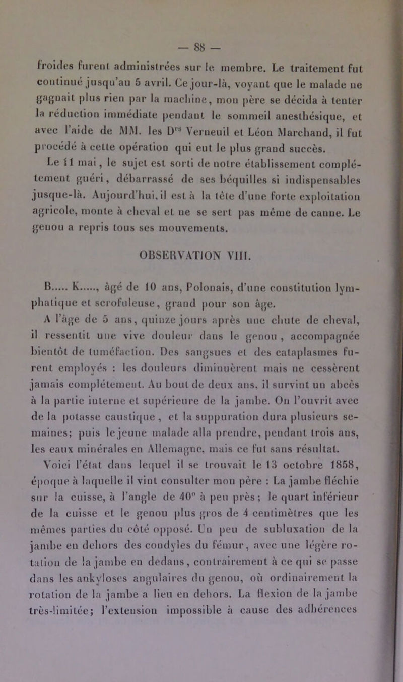 froidfs fureiil admiaistrées sur le membre. Le traitement fut coiiliiuié jusqu’au 5 avril. Ce jour-là, voyant que le malade ne {jajjuait plus rien par la machine, mon père se décida à tenter la réducliou immédiate pendant le sommeil anesthésique, et avec 1 aide de MM. les L)''® Verueuil et Léon Marchand, il fut procédé à cette opération qui eut le plus [jrand succès. Le il mai, le sujet est sorti de notre établissement complè- tement fpiéri, débarrassé de ses béquilles si indispensables jusque-là. Aujourd’hui, il esta la tète d’une forte exploitation a^jricole, monte à cheval et ne se sert pas même de canne. Le jjenou a repris tous ses mouvements. OBSEUVAïlON VIH. B K , àjjé de lü ans, Polonais, d’une coustilution lym- phali(|ue et scrofuleuse, {jrand pour son âjje. A l’àjje de 5 ans, (|uin/e jours après une chute de cheval, il ressentit une vive douleur dans le {jenou , accompajjnée bientôt de tuméfaction. r3es sanjjsues et des cataplasmes fu- rent employés : les doideurs diminuèrent mais ne cessèrent jamais complètement. Au bout de deux ans, il survint un abcès à la partie interne et supérieure de la jand)e. On l’ouvrit avec de la potasse causticjue, et la sup|>uration dura plusieurs se- maines; ])uis le jeune malade alla prendre, pendant trois ans, les eaux minérales en .Mlemajync, mais ce fut sans résultat. Voici l’état dans le(|uel il se trouvait le 13 octobre 1858, époque à laquelle il vint consulter mon père : La jambe flécbie sur la cuisse, à l’anj^le de 40 à peu près; le (|uart inférieur de la cuisse et le genou plus gi'os de 4 centimètres que les mêmes parties du côté op|)osé. Un peu de subluxation de la jandie en dehors des condyles du fémur, avec une légère ro- tation de la jambe en dedans, contiairement à ce qui se passe dans les ankylosés angulaires du genou, où ordinairement la rotation de la jandte a lieu en dehors. La flexion de la jambe très-limitée; l’extension impossible à cause des adhérences