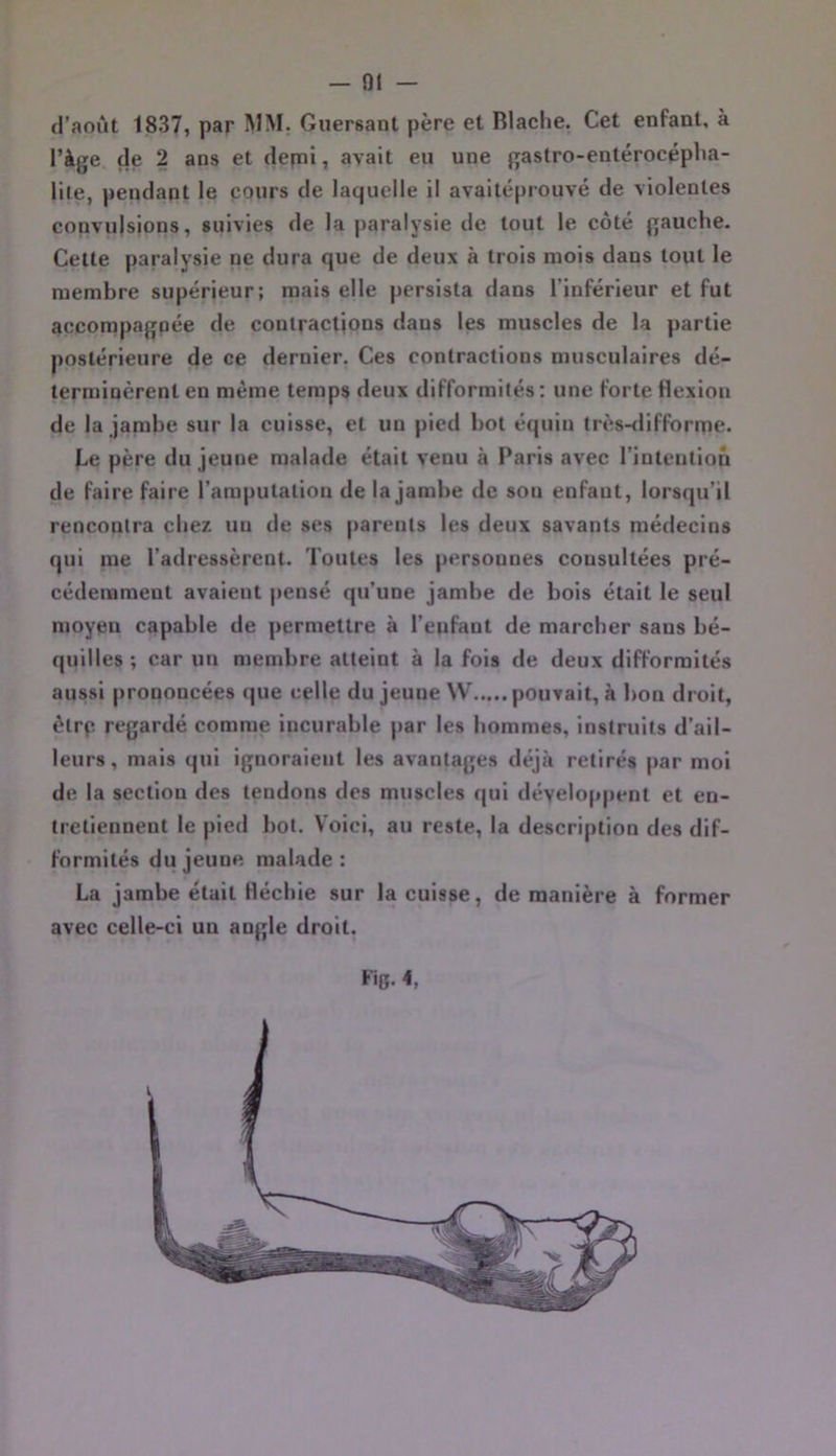 d’août 1837, par Guersant père et Blaclie. Cet enfant, à l’àge de 2 ans et depni, avait eu une gastro-entérocépBa- lile, pendant le cours de laquelle il avaitéprouvé de violentes convulsions, suivies de la paralysie de tout le côté gauche. Celte paralysie ne dura que de deux à trois mois dans tout le membre supérieur; mais elle persista dans l’inférieur et fut accompagnée de contractions dans les muscles de la partie postérieure de ce dernier. Ces contractions musculaires dé- terminèrent en même temps deux difformités : une forte flexion de la jambe sur la cuisse, et un pied bot équin très-<lifforrTie. be père du jeune malade était venu à Paris avec rinteution de faire faire l’amputation de la jambe de sou enfaut, lorsqu’il rencontra chez un de ses parents les deux savants médecins qui me l’adressèrent. Toutes les personnes consultées pré- cédemment avaient pensé qu’une jambe de bois était le seul moyeu capable de permettre à l’enfant de marcher sans bé- quilles ; car un membre atteint à la fois de deux difformités aussi prononcées que celle du jeune W pouvait, à bon droit, êtrp regardé comme incurable par les hommes, instruits d’ail- leurs, mais qui ignoraient les avantages déjà retirés par moi de la section des tendons des muscles qui développent et en- tretiennent le pied bol. Voici, au reste, la description des dif- formités du jeune malade : La jambe était fléchie sur la cuisse, de manière à former avec celle-ci un angle droit. Fig. 4,