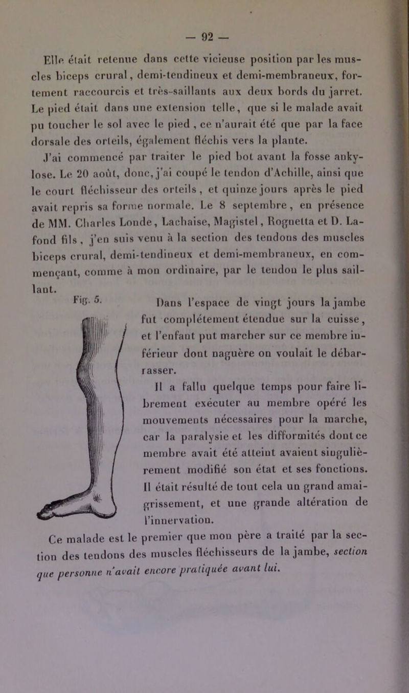 Ellf* était retenue dans cette vicieuse position par les mus- cles biceps crural, demi-tendineux et demi-membraneux', for- tement raccourcis et très-saillants aux deux bords du jarret. Le pied était dans une extension telle, que si le malade avait pu toucher le sol avec le pied , ce n’aurait été que par la Face dorsale des orteils, éj];alement Hécliis vers la j)lante. •l’ai commencé par traiter le pied bot avant la fosse anky- losé. Le 20 août, donc, j’ai coupé le tendon d’Achille, ainsi que le court fléchisseur des orteils, et quinze jours après le pied avait rej)ris sa forme normale. Le 8 septembre, en présence de INIM. Charles Londe, Lachaise, Majjistel, Rofjnetta et D. La- fond fils, j’en suis venu à la section des tendons des muscles biceps crural, demi-tendineux et demi-membraneux, en com- mençant, comme à mon ordinaire, par le tendou le plus sail- Dans l’espace de vingt jours la jambe fut complètement étendue sur la cuisse, et l’enfant put marcher sur ce membre in- férieur dont naguère on voulait le débar- rasser. Il a fallu quelque temps pour faire li- brement exécuter au membre opéré les mouvements nécessaires pour la marche, car la paralysie et les difformités dont ce membre avait été atteint avaient singuliè- rement modifié son état et ses fonctions. [| était résulté de tout cela un grand amai- grissement, et une grande altération de l’innervation. laui. Fig. 5. Ce malade est le premier que mon père a traité par la sec- tion des tendons des muscles (léchisseurs de la jambe, section que personne n avait encore pratiquée avant lui.