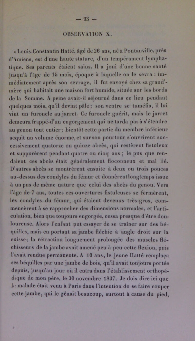 OBSERVATION X. « Louis-Constantin Hatlé, âgé de 26 ans, né à Pontanvllle, près d’Amiens, est d’une liante stature, d’un tempérament lymplia- tique. Ses parents étaient sains. Il a joui d’une bonne santé jnsqu’à l’iige de 15 mois, époque à laquelle on le sevra : im- médiatement après son sevrage, il fut envoyé chez sa grand’- mère qui habitait une maison fort humide, située sur les bords de la Somme. A peine avait-il séjourné dans ce lieu pendant quebjues mois, qu’il devint pâle; son ventre se tuméiia, il lui vint nn furoncle au jarret. Ce furoncle guérit, mais le jarret demeura frappé-d’uu engorgement qui ne tarda pas à s’étendre au genou tout entier; bientôt cette partie du membre inférieur acquit un volume énorme, et sur son pourtour s’ouvrirent suc- cessivement quatorze ou quinze abcès, qui restèrent Hstuleux et suppurèrent pendant quatre ou cinq ans ; le pus que ren- daient ces abcès était généralement Hoconneux et mal lié. D’autres abcès se montrèrent ensuite à deux ou trois pouces au-dessus des condyles du fémur et donnèrent longtemps issue à un pus de même nature que celui des abcès du genou. Vers l’àge de 7 ans, toutes ces ouvertures fistuleuses se fermèrent, les condyles du fémur, qui étaient devenus très-gros, com- mencèrent à se rapprocher des dimensions normales, et l’arti- culation, bien (|ue toujours engorgée, cessa presque d’être dou- loureuse. Alors l’enfant put essayer de se traîner sur des bé- quilles, mais eu portapt sa jambe fléchie à angle droit sur la cuisse; la rétraction longuement prolongée des muscles flé- chisseurs de la jambe avait amené peu à peu cette flexion, puis l’avait rendue permanente. A 10 ans, le jeune Hatté remplaça ses béquilles par une jambe de bois, qu’il avait toujours portée depuis, jusqu'au jour où il entra dans l’établissement orthopé- dujue de mon père, le 30 novembre 1837. .le dois dire ici que le malade était venu à Paris dans l’intention de se faire couper cette jambe, qui le gênait beaucoup, surtout à cause du pied,