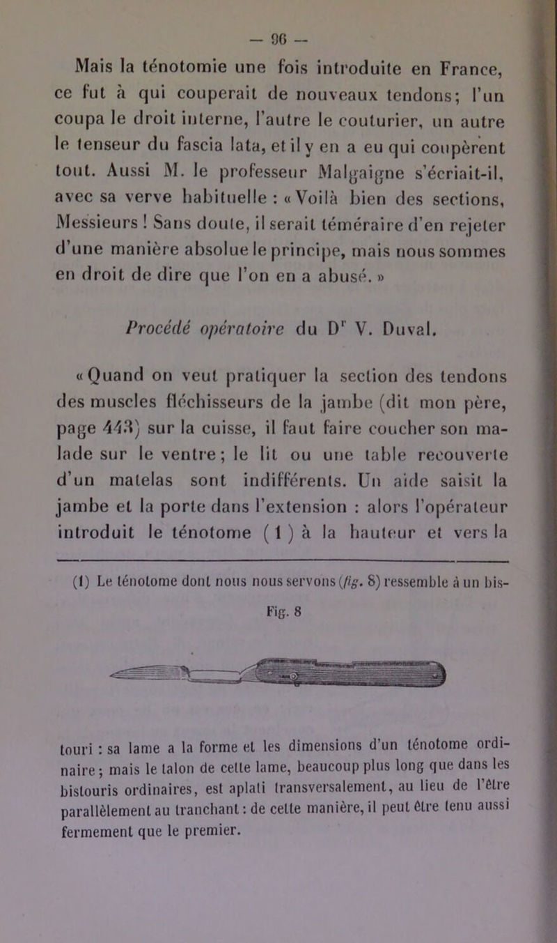 Mais la ténotomie une fois introduite en France, ce fut h qui couperait de nouveaux tendons; l’un coupa le droit interne, l’autre le couturier, un autre le tenseur du fascia lata, et il y en a eu qui coupèrent tout. Aussi M. le professeur Malgaigne s’écriait-il, avec sa verve habituelle :« Voilà bien des sections, Messieurs ! Sans doute, il serait téméraire d’en rejeter d’une manière absolue le princi|)e, mais nous sommes en droit de dire que l’on en a abusé. » Procédé opératoire du D’’ V. Duval, «Quand on veut pratiquer la section des tendons des muscles fléchisseurs de la jambe (dit mon père, page 4-13) sur la cuisse, il faut faire coucher son ma- lade sur le ventre; le lit ou une table recouverte d’un matelas sont indifférents. Un aide saisit la jambe et la porte dans l’extension : alors l’opérateur introduit le ténotome ( 1 ) à la haute-ur et vers la (I) Le ténotome dont nous nous servons (//é’. 8) ressemble à un bis- Fig. 8 touri : sa lame a la forme et les dimensions d’un ténotome ordi- naire ; mais le talon de celle lame, beaucoup plus long que dans les bistouris ordinaires, est aplati transversalement, au lieu de l’étre parallèlement au tranchant ; de cette manière, il peut être tenu aussi fermement que le premier.