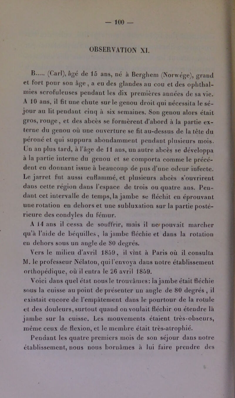 OBSERVATION XI. 15 ans, né à Bergliem (Norwége), grand et Fort pour son âge , a eu des glandes au cou et des oplithal- mies scroFuIeuses pendant les dix ])remières années de sa vie. A 10 ans, il Ht une chute sur le genou droit qui nécessita le sé- jour au lit pendant ciii(| à six semaines. Son genou alors était gros, rouge, et des abcès se formèrent d’abord à la partie ex- terne du genou où une ouverture se fit au-dessus de la tète du péroné et qui suppura abondamment pendant plusieurs mois. Un an plus tard, à l’àge de 11 ans, un autre abcès se développa à la partie interne du genou et se comporta comme le précé- dent en donnant issue à beaucoup de pus d’une odeur infecte. Le jarret fut aussi enflammé, et plusieurs abcès s’ouvrirent dans cette région dans l’espace de trois ou quatre ans. Pen- dant cet iulervalle de temps, la jambe se fléchit en éprouvant une rotation eu dehors et une subluxation sur la partie posté- rieure des condyles du fémur. A 14 ans il cessa de souffrir, mais il ne» pouvait marcher qu’à l’aide de béquilles, la jambe fléchie et dans la rotation en dehors sous un angle de 80 degrés. Vers le milieu d’avril 1859, il vint à Paris où il consulta M. le professeur Nélaton, qui l’envoya dans notre établissement orthopédique, où il entra le 26 avril 1859. Voici dans quel état nous le trouvâmes: la jambe était fléchie sftus la cuisse au point de présenter un angle de 80 degrés, il existait encore de l’empâtement dans le pourtour de la rotule et des douleurs, surtout quand on voulait fléchir ou étendre là jambe sur la cuisse. Les mouvements étaient très-obscurs, même ceux de flexion, et le membre était très-alrophié. Pendant les quatre premiers mois de son séjour dans notre établissement, nous nous bornâmes à lui faire prendre des