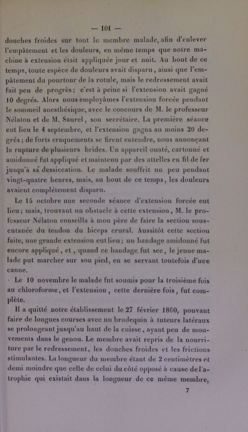 douches froides sur tout le incml)re malade, afin d’enlever l’em|)àtemenl eL les douleurs, eu même temps que notre ma- chine à extension était appliquée jour et nuit. Au bout de ce temps, toute espèce de douleurs avait disparu , aiusi que l’em- pâtement du pourtour de la rotule, mais le redressement avait fait peu de projjrès; c’est à peine si l’extension avait gaf^né 10 degrés. Alors nous em|)loyàmes l’extension forcée pendant le sommeil anesthésique, avec le concours de M. le professeur Nélatou et de .M. Saurel, sou secrétaire. La première séance eut lieu le 4 septembre, et l’extension gagna au moins 20 de- grés ; de forts cra(|uements se firent entendre, nous annonçant la rupture de|)lusieurs brides. Tn a|)pareil ouaté, cartonné et amidonné fut appli(]ué et maintenu par des attelles eu fil de fer jusqu’à sa dessiccation. Le malade souffrit un peu pendant vingt-quatre heures, mais, au bout de ce temps, les douleurs avaient complètement disparu. Le 15 octobre une seconde séance d’extension forcée eut lieu; mais, trouvant un obstacle à cette extension, M. le pro- fesseur Mélatou conseilla à mon père de faire la section sous- cutanée du tendon du biceps crural. Aussitôt cette .section faite, une grande extension eut lieu; un bandage amidonné fut encore appliqué, et , quand ce bandage, fut sec, le jeune ma- lade put mareber sur sou pied, en se servant toutefois d’uce canne. • Le 10 novembre le malade fnt soumis pour la troisième fuis au chloroforme, et l’extension, cette dernière fois, fut com- plète. Il a quitté notre établissement le 27 février 1800, pouvant faire de longues courses avec un brodequin à tuteurs latéraux se prolongeant jusqu’au haut de la euisse , ayant peu de mou- vements dans le genou. Le membre avait repris de la nourri- ture par le redressement, les douebes froides et les frictions stimulantes. La longueur du membre étant de 2 centimètres et demi moindre que celle de celui du côté opposé à cause de l'a- trophie qui existait dans la longueur de ce même membre. 7