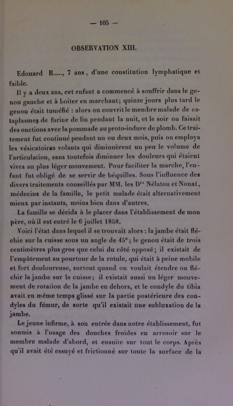 OBSERVATION XIII. Edouard B 7 ans, d’une conslîlution lymphatique et faible. II y a deux ans, cet enfant a commencé à souffrir dans le ge- nou gauche et à boiter en marchant; quinze jours plus tard le genou était tuméfié : alors on couvrit le membre malade de ca- taplasme» de farine de lin pendant la nuit, et le soir on faisait des onctions avec la pommade au proto-iodiire de plomb. Ce trai- tement fut continué pendant un ou deux mois, puis on employa les vésicatoires volants qui diminuèrent un jteu le volume de l’articulation, sans toutefois diminuer les douleurs qui étaient vives au plus léger mouvement. Pour faciliter la marche, l’en- faut fut obligé de se servir de béquilles. Sous l’influence des divers traitements conseillés par MM. les ü’’* Nélalon et Nonat, médecins de la famille, le petit malade était alternativement mieux par instants, moins bien dans d’autres. La famille se décida à le placer dans l’établissement de mon père, où il est entré le 6 juillet 1858. Voici l’état dans lequel il se trouvait alors : la jambe était flé- chie sur la cuisse sous un angle de 45°; le genou était de trois centimètres plus gros que celui du côté opposé; il existait de l’empàtemeut au pourtour de la rotule, qui était à peine mobile et fort douloureuse, surtout quand on voulait étendre ou Hé- chir la jambe sur la cuisse; il existait aussi un léger mouve- ment de rotation de la jambe en dehors, et le condyle du tibia avait en même temps glissé sur la partie postérieure des con- dyles du fémur, de sorte qu’il existait une subluxation de la jambe. Lejeune infirme, à son entrée dans notre établissement, fut soumis à l’usage des douches froides en arrosoir sur le membre malade d’abord, et ensuite sur tout le corps. Après qu’il avait été essuyé et frictionné sur toute la surface de la