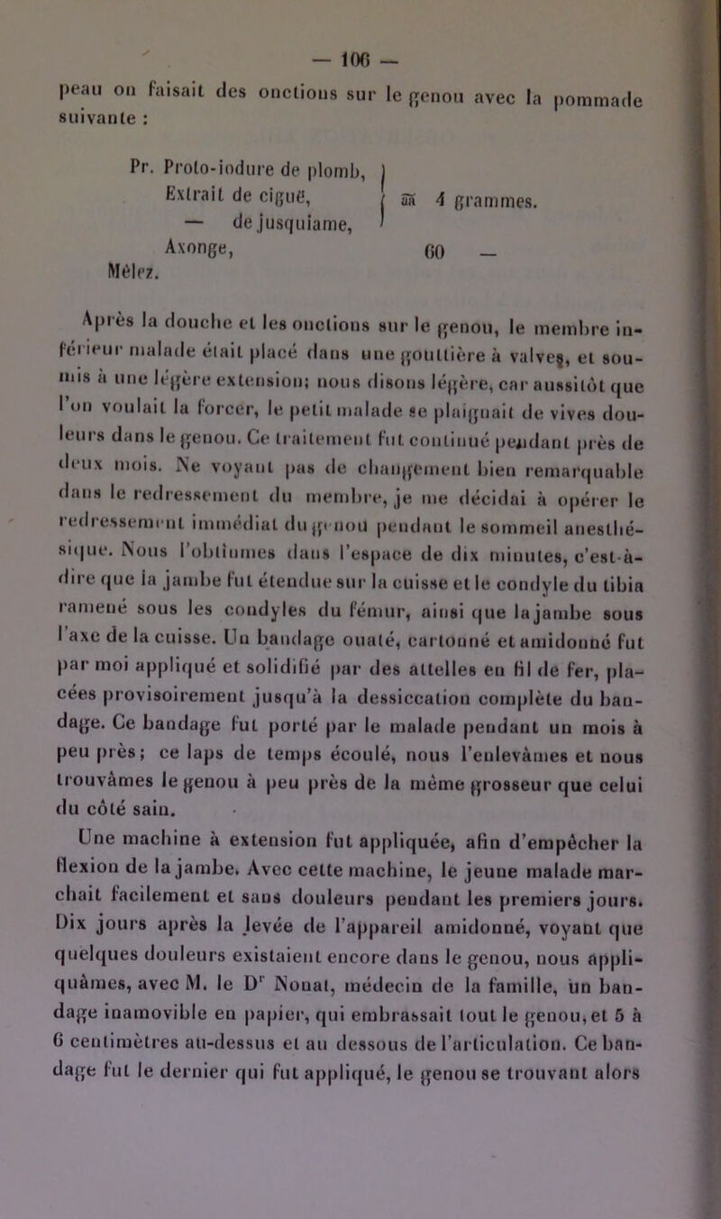 — 100 — peau ou faisait des onctions sur le {renou avec la pommade suivante : Pr. Prolo-iodiire de plomb, Extrait de ciRiitt, — de jusfiuiame, Axonge, Mêlez. aa 4 grammes. 00 - Après la douche et les onctions sur le genou, le membre in- (ei ieur malade était placé dans une gouttière à valveç, et sou- mis à une légère extension: nous disons légère, car aussitôt que I on voulait la lorcer, le petit malade se plaignait de vives dou- leurs dans le genou. Ce trailemenl fut eonlinué pendant près de di'ux mois. Ne voyant pas de eliangenient bien remai'(|uable dans le redressement du membre, je me décidai à opérer le redressement immédiat dnjp non pendant le sommeil aneslbé- sique. Nous robtiiinies dans l’espace de dix minutes, c’est-à- dire que la jambe fut étendue sur In cuisse et le condyle du tibia ramené sous les condyles du fémur, ainsi que lajainbe sous 1 axe de la cuisse. Lin bandage ouaté, cartonné et amidoiiDc fut par moi ap|>li(|ué et solidifié par des attelles en Hl de fer, jila- cées provisoirement jusqu’à la dessiccation complète du ban- dage. Ce bandage fut porté par le malade pendant un mois à peu près; ce laps de temps écoulé, nous l’enlevâmes et nous trouvâmes le genou à peu près de la même grosseur que celui du côté saiu. Une machine à extension fut appliquée, afin d’empêcher la flexion de lajainbe. Avec cette machine, le jeune malade mar- chait facilement et sans douleurs pendant les premiers jours. Dix jours après la Jevée de l’appareil amidonné, voyant que quelques douleurs existaient encore dans le genou, nous appli- quâmes, avec M. le D'' Nouât, médecin de la famille, un ban- dage inamovible en papier, qui embrassait tout le genou, et 5 à G centimètres au-dessus et au dessous de l’articulation. Ce ban- dage fut le dernier qui fut appliqué, le genou se trouvant alors