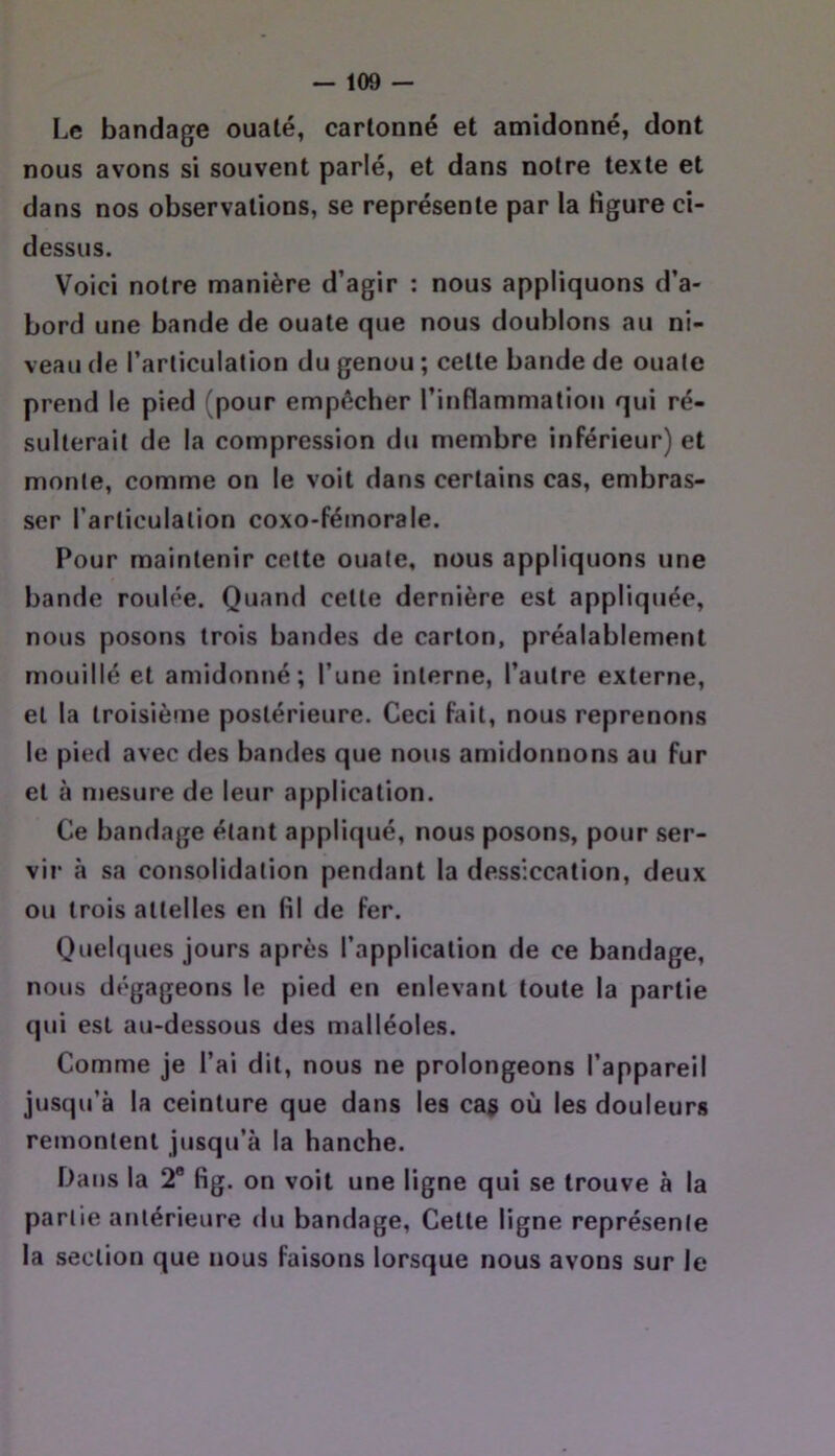 Le bandage ouaté, cartonné et amidonné, dont nous avons si souvent parlé, et dans notre texte et dans nos observations, se représente par la figure ci- dessus. Voici notre manière d’agir : nous appliquons d’a- bord une bande de ouate que nous doublons au ni- veau de l’articulation du genou ; cette bande de ouate prend le pied (pour empêcher l’inflammation qui ré- sulterait de la compression du membre inférieur) et monte, comme on le voit dans certains cas, embras- ser l’articulation coxo-fémorale. Pour maintenir cette ouate, nous appliquons une bande roulée. Quand cette dernière est appliquée, nous posons trois bandes de carton, préalablement mouillé et amidonné; l’une interne, l’autre externe, et la troisième postérieure. Ceci fait, nous reprenons le pied avec des bandes que nous amidonnons au fur et à mesure de leur application. Ce bandage étant appliqué, nous posons, pour ser- vir à sa consolidation pendant la dessiccation, deux ou trois attelles en fil de fer. QueKjues jours après l’application de ce bandage, nous dégageons le pied en enlevant toute la partie qui est au-dessous des malléoles. Comme je l’ai dit, nous ne prolongeons l’appareil jusqu’à la ceinture que dans les cas où les douleurs remontent jusqu’à la hanche. Dans la 2 fig. on voit une ligne qui se trouve à la partie antérieure du bandage. Cette ligne représente la section que nous faisons lorsque nous avons sur le