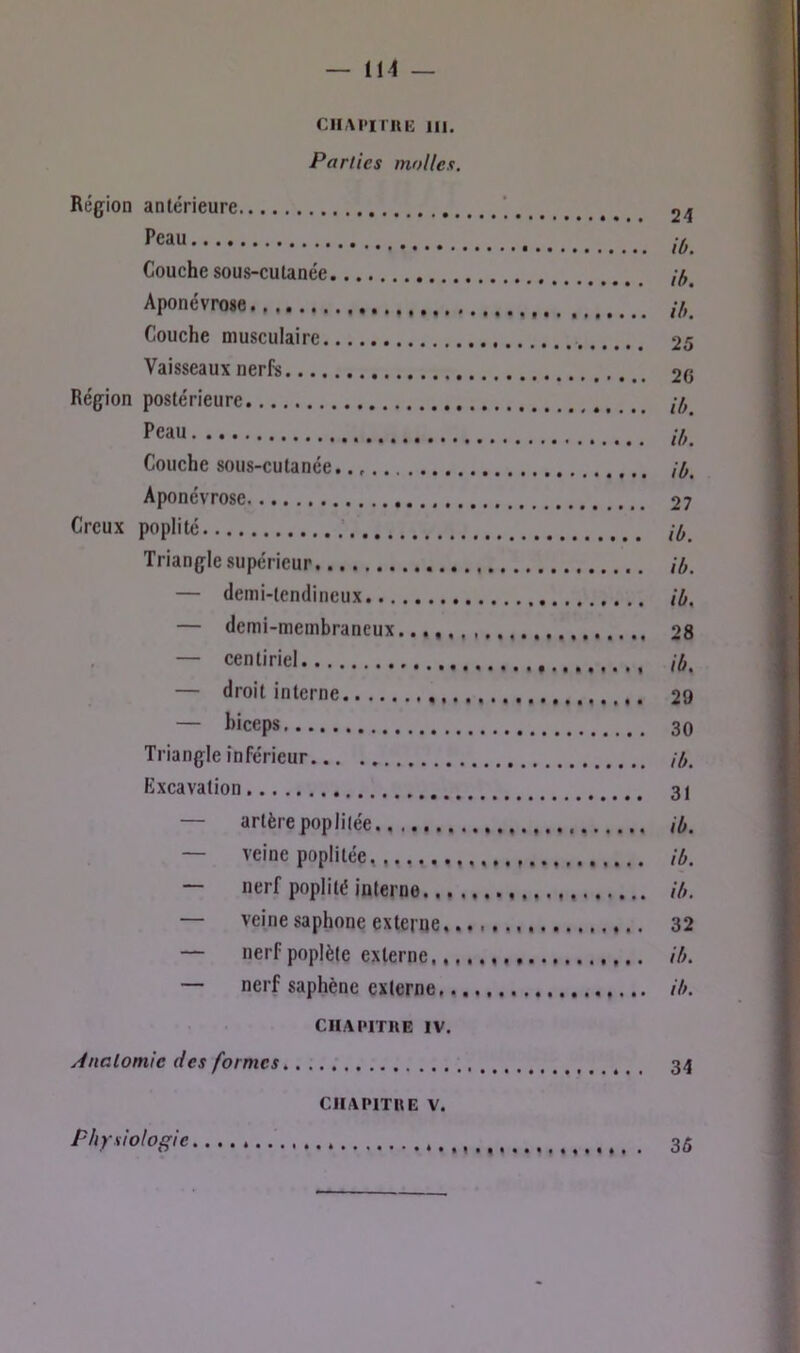 ClIAI'iniE 111. Parties molles. Région antérieure ‘ 24 ib. Couche sous-cutanée Aponévrose,.,. Couche musculaire 25 Vaisseaux nerfe 2G Région postérieure ,7^ Peau ,7 Couche sous-cutanée. /7. Aponévrose 27 Creux poplité ,7 Triangle supérieur ib. — demi-tendineux ib, — demi-membraneux..,, 28 , — centiriel ib, — droit interne 29 — biceps 30 Triangle inférieur ,7. Excavation 31 — artère poplitée ib. — veine poplitée, ib. — nerf poplité interne ib. — veine saphone externe, 32 — nerfpoplète externe ih. — nerf saphène externe ib. CHAPITRE IV. yinalomic des formes, 34 CHAPITRE V.