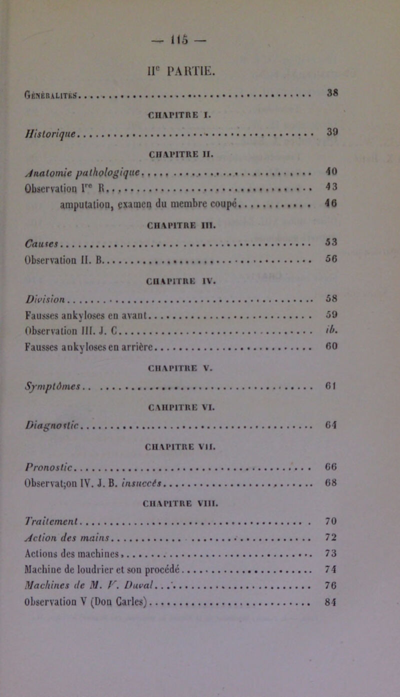 IP PARTIE. 38 cnvpiTnE I. Historique 39 CHAPITRE II. y^nalomie pathologique, 40 ûbüervalion T® R 43 amputation, çxaincn du membre coupé 46 CHAPITRE III. Causes 33 Observation II. B 56 CHAPITRE IV. Division 58 Fausses ankylosés en avant 59 Observation III. J. C il». Fausses ankylosés en arrière 60 CHAPITRE V. S/mptôines.. 61 CAHPITRE VI. Diagnostic 64 CHAPITRE VII. Pronostic 66 Observatjon IV. J. B, insuccès 68 CHAPITRE Vni. Trailemcnt 70 Action des mains 72 Actions des machines 73 Machine de loudrier et son procédé 74 Machines de M. P. Duval.. 76 Observation V (Don Caries) 84