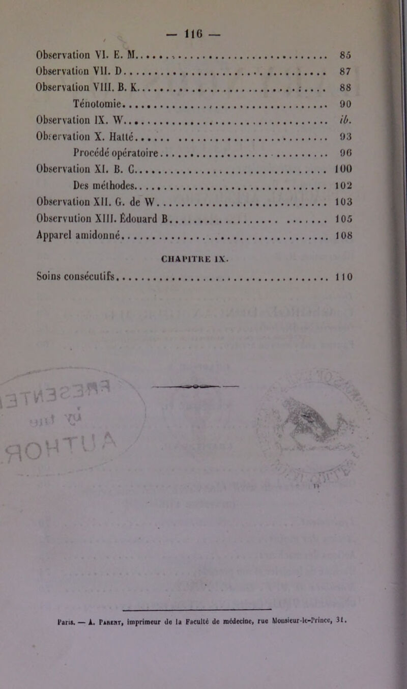 Observation VI. E. M. Observation VU. D Observation VIII. B. K Ténotomie Observation IX. W Okervation X. Halte Procédé opératoire Observation XI. B. G Des méthodes Observation XII. G. de VV Obscrvulion XIII. Édouard B Apparel an>idonné CIlAmUË DC. Soins consécutifs 85 87 88 90 ib. 93 90 100 102 103 105 108 110 Parti. — À, Paruit, imprimeur de la Faculté de médecine, rue Monaieur-le-rrincc, 31.