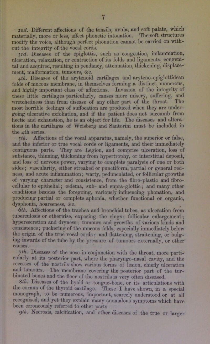 2nd. Different affections of the tonsils, nvnla, and soft palate, which materially, more or less, affect phonetic intonation. The soft structures modify the voice, although perfect phonation cannot be carried on with- out the integrity of the vocal cords. 3rrf. DisetCses of the epiglottis, such as congestion, inflammation, ulceration, relaxation, or contraction of its folds and ligaments, congeni- tal and acquired, resulting in pendancy, attenuation, thickening, displace- ment, malformation, tumours, &c. 4</i. Diseases of the arytenoid cartilages and aryteno-epiglottidean folds of mucous membrane, in themselves forming a distinct, numerous, and highly important class of affections. Inva.sion of the integrity of these little cartilages particularly, causes more misery, suffering, and wretchedness than from disease of any other part of the throat. Tlie most horrible feelings of suffocation arc produced when they are under- going ulcerative exfoliation, and if the patient does not succumb from hectic and exhaustion, he is an object for life. Tlie diseases and altera- tions in the cartilages of Wrisberg and Santorini must be included in the 4th series. 5<A. Affections of the vocal apparatus, namely, the superior or false, and the inferior or tnie vocal cords or ligaments, and their immediately contiguous parts. Tliey are Legion, and comprise ulceration, loss of substance, thinning, thickening from hypertrophy, or interstitial deposit, and loss of neiwous power, varring to complete paralysis of one or both sides; vascularity, either streaked or pimctifomi, partial or general red- ness, and acute inflammation; warty, pedunculated, or follicular growths of varj'ing character and consistence, from the fibro-plastic and fibro- cellular to epithelial; cedema, sub- and supra-glottic; and many other conditions besides the foregoing, variously influencing phonation, and producing partial or complete aphonia, whether functional or organic, dysphonia, hoarseness, etc. 6th. Affections of the trachea and bronchial tubes, as ulceration from tuberculosis or otherwise, exposing the rings; follicular enlargement; hjq)ersecretion and dryness; tumours and growths of various kinds and consistence; puckering of the mucous folds, especially immediately below the origin of the true vocal cords ; and flattening, straitening, or bulg- ing inwards of the tube by the pressure of tumours externally, or other causes. Jth. Diseases of the nose in conjunction with the throat, more parti- cularly at its posterior part, where the pharyngo-nasal cavity, and the recesses of the nostrils show various forms of lesion, chiefly idceration and tumours. Tlie membrane covering the posterior part of the tur- binated bones and the floor of the nostrils is very often diseased. %th. Diseases of the hyoid or tongue-bone, or its articulations with the connia of the thyroid cartilage. These I have sho^vn, in a special monograph, to be numerous, important, scarcely understood or at all recognised, and yet they explain many anomalous sjTnptoms which have been erroneously referred to other parts. gth. Necrosis, calcification, and other diseases of the true or larger