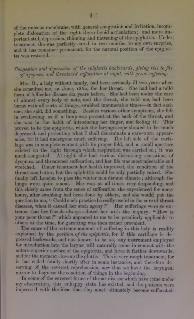 of the tnneons membrane, with general congestion and irritation, incom- plete dislocation of the right thyro-hyoid articulation; and more iin- jx)rtant still, depression, thinning and Hattenuig of the epiglottis. Under treatment she was perfectly cured in two months, to my own suqmse, and it has remaiued permanent, for the natural position of the epiglot- tis was restored. Congestion and depression of the epiglottis backwards, giving rise tofts ofdi/spnaea and threatened suffocation at night, with great suffering. Mrs. B., a latly without family, had been seriously ill two years when she consulted me, in June, i86z, for her throat. She had hml a mild fonn of follicular tiisease six years before. She hatl been under the care of almost every body of note, and the throat, she tohl me, had been 1 limit with all sorts of tilings, swablnxl innumerable times—^in fact each one, she said, ilid something. Besides various other symptoms, she felt in swallowing as if a lump was present at the back of the throat, and she was in the habit of introtluciug her finger, and feeling it. lliis proved to be the epiglotti.s, which the larjmgoscojie showed to be much depressed, and presenting what I shall denominate a care-worn apjiear- ance, for it had undergone much suflering. The left side of the carti- lage was in complete contact with its proper fold, and a small a|Jcrture existed on the right through which respiration was carried on; it was much congested. At night she had various distressing sensations of dyspnoea and thrcaU'ne*! suflix-ation, and her life was most miserable and wTctched. Under treatment her healtli improvosl, the condition of the throat was better, but the ejiiglottis could lie only partially raised. She finally left Lomlou to pass the winter in a distant climate; although the lungs were quite sound. She was at all times very des|K>nding, and this chiefiy aroise from the sense of suflbcatioii she experienced for many hours, after swabbing had btHm done by others, and she would put the question to me, “ Could such piractice be really useful in the cure of throat iliseases, when it caused her such agony ?” Her suft'erings were so ex- treme, that her friends always saluted her with the inquiry, “ How is your poor throat? which appeared to me to lie peculiarly applicable to others at the time, for garotting was then rather prevalent. The cau.se of the extreme amount of suffering in this lafly is readily explained by the position of the epiglottis, for if this cartilage is de- pressed liackivards, aud not kno>vn to be so, any instrument eniploye<l for introduction into the larynx will naturally come in contact with the antero-suiierior surface of the epiglottis, and force it farther downwards, aud for the moment close up the glottis. Idiis is very rough treatment, for it has ended fatally shortly after in some instances, and therefore de- serving ot the severest reprehension, now that we have the larjTigeal mirror to diagnose the condition of things in the beginning. In some of the severest forms of throat disease which have come under my observation, tliis uidiappy state has existed, and the patients were impressed with the idea that they must ultimately become suffocated.
