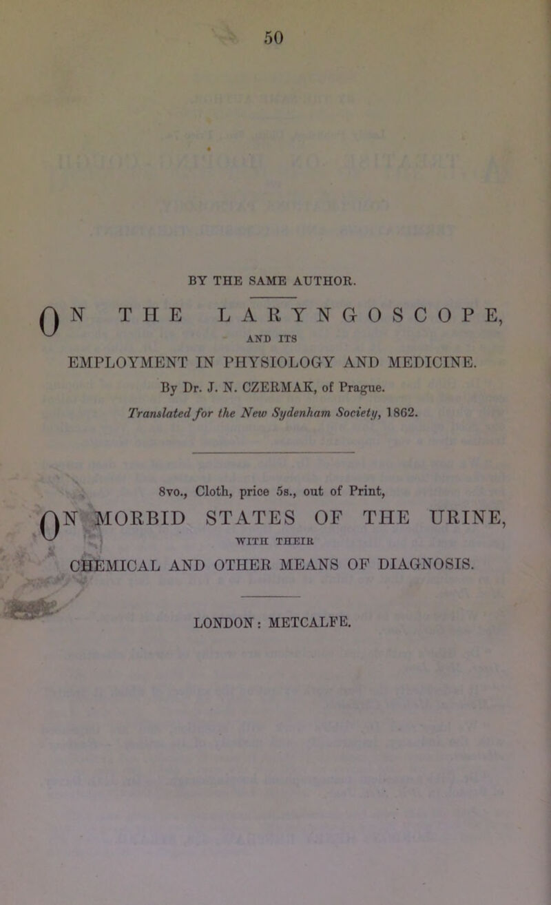 BY THE SAME AUTHOR. T IT E LARYNGOSCOPE, AND ITS EMPLOYMENT IN PHYSIOLOGY AND MEDICINE. By Dr. J. N. CZERMAK, of Prague. Translated for the New Sydenham Society, 1862. 8vo., Cloth, price 5s., out of Print, N^MORBID STATES OF THE URINE, r') WITH THEItt CHEMICAL AND OTHER MEANS OP DIAGNOSIS. LONDON: METCALFE,