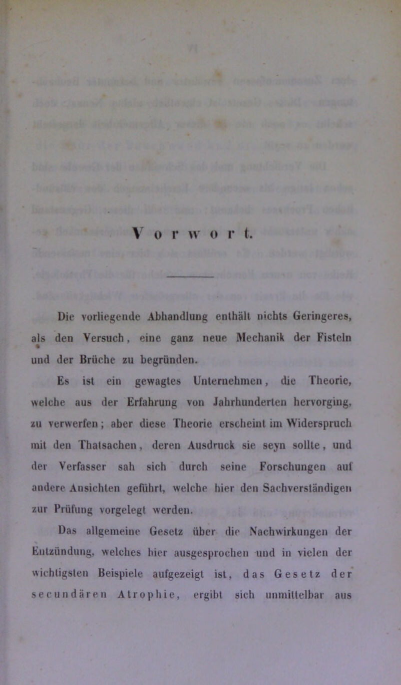 \ o r w o r t. Die vorliegende Abhandlung enthält nichts Geringeres, als den Versuch, eine ganz neue Mechanik der Fisteln und der Brüche zu begründen. Es ist ein gewagtes Unternehmen, die Theorie, weiche aus der Erfahrung von Jahrhunderten hervorging, zu verwerfen; aber diese Theorie erscheint im Widerspruch mit den Thatsachen, deren Ausdruck sie seyn sollte, und der Verfasser sah sich durch seine Forschungen auf andere Ansichten geführt, welche hier den Sachverständigen zur Prüfung vorgelegl werden. Das allgemeine Gesetz über dir Nachwirkungen der % Entzündung, welches hier ausgesprochen und in vielen der wichtigsten Beispiele aufgezeigt ist, das Gesetz der seciindären Atrophie, ergibt sich unmittelbar aus