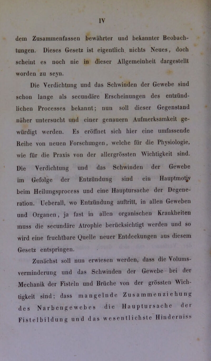 dem Zusainmenfassen bewährter und bekannter Beobach- tungen. Dieses Gesetz ist eigentlich, nichts Neues, doch scheint es noch nie in dieser Allgemeinheit dargestellt worden zu seyn. Die Verdichtung und das Schwinden der Gewebe sind schon lange als secundäre Erscheinungen des entzünd- lichen Processes bekannt; nun soll dieser Gegenstand näher untersucht und einer genauem Aufmerksamkeit ge- würdigt werden. Es erölTnet sich hier eine umfassende Reihe von neuen Forschungen, welche für die Physiologie, wie für die Praxis von der allergrössten Wichtigkeit sind. Die Verdichtung und das Schwinden der Gewebe im Gefolge der Entzündung sind ein Hauptmotiv beim Heilungsprocess und eine Hauptursache der Degene- ration. Ueberall, wo Entzündung auftritl, in allen Geweben und Organen, ja fast in allen organischen Krankheiten muss die secundäre Atrophie berücksichtigt werden und so wird eine fruchtbare Quelle neuer Entdeckungen aus diesem Gesetz entspringen. Zunächst soll nun erwiesen werden, dass die Volums- verminderung und das Schwinden der Gewebe - bei der Mechanik der Fisteln und Brüehe von der grössten Wich- tigkeit sind; dass mangelnde Zu s a mme n zi e hu n g des Narben ge wehes die Haupt Ursache der Fistelbildung und das wesentlichste Hinderniss