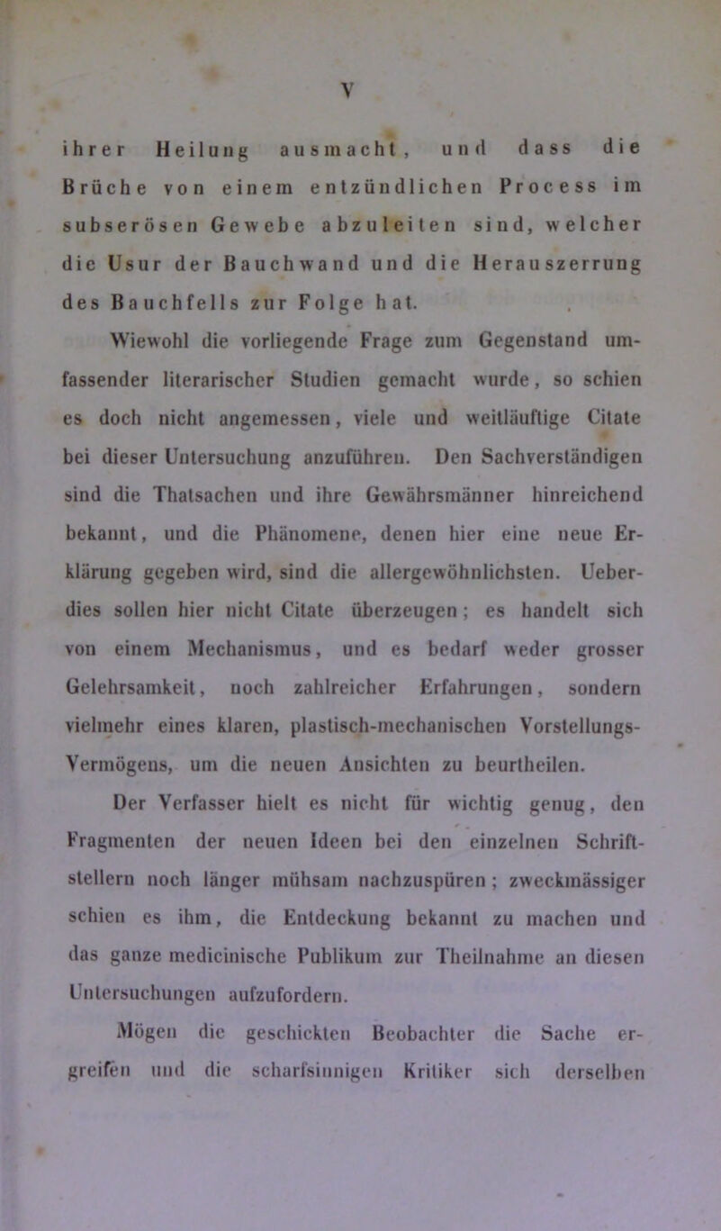 ihrer Heilung aus in acht, und dass die Brüche von einem entzündlichen Process im subserösen Gewebe abzuleiten sind, welcher die Usur der Bauchwand und die Herauszerrung des Bauchfells zur Folge hat. Wiewohl die vorliegende Frage zum Gegenstand um- fassender literarischer Studien gemacht wurde, so schien es doch nicht angemessen, viele und weitläuftige Citate bei dieser Untersuchung anzuführen. Den Sachverständigen sind die Thatsachen und ihre Gewährsmänner hinreichend bekannt, und die Phänomene, denen hier eine neue Er- klärung gegeben wird, sind die allergewöhnlichsten. Ueber- dies sollen hier nicht Citate überzeugen; es handelt sich von einem Mechanismus, und es bedarf weder grosser Gelehrsamkeit, noch zahlreicher Erfahrungen, sondern vielmehr eines klaren, plastisch-mechanischen Vorstellungs- Vermögens, um die neuen Ansichten zu beurtheilen. Der Verfasser hielt es nicht für wichtig genug, den Fragmenten der neuen Ideen bei den einzelnen Schrift- stellern noch länger mühsam nachzuspüren; zweckmässiger schien es ihm, die Entdeckung bekannt zu machen und das ganze medicinische Publikum zur Theilnahmc an diesen Untersuchungen aufzufordern. Mögen die geschickten Beobachter die Sache er- greifen und die scharfsinnigen Kritiker sich derselben