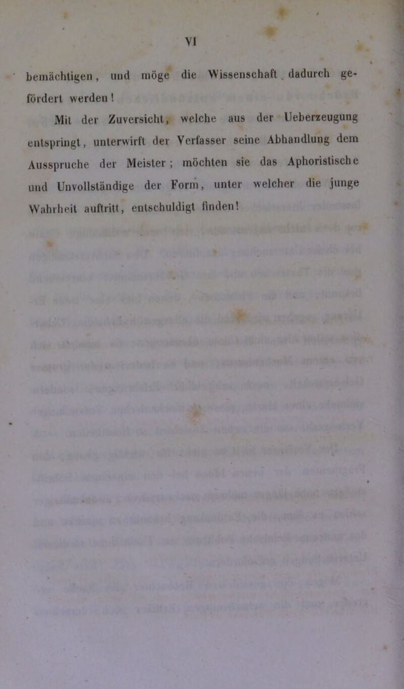 bemächligen, und möge die Wissenschaft, dadurch ge- fördert werden! Mit der Zuversicht, welche aus der Ueberzeugung entspringt, unterwirft der Verfasser seine Abhandlung dem Ausspruche der Meister; möchten sie das Aphoristische und Unvollständige der Form, unter welcher die junge Wahrheit auftritt, entschuldigt finden!