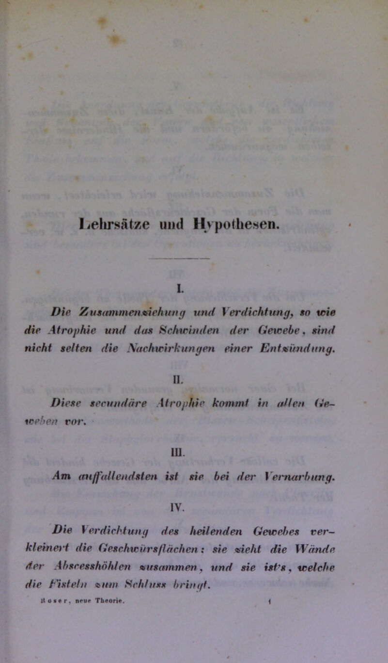 lielirsatze mul Hvpothesen. I. Die Zunnnmentnehung und Verdichtung, »o wie die Atrophie und dae Hchwinden der Getcebe, sind nicht selten die Sachwirkungen einer Entzündung. II. Diese secundäre Atrophie kommt in allen Ge- weben ror. • ill. Am (tu/Jüllendsten ist sie bei der Venutrbnng. IV. Die V erdichtung des heilenden Gewebes ver- kleinei't die Geschwürsflachen; sie zieht die Wände der Ahscesshöhten zusammen, und sie ist’s, welche die t'isteln zum Schlusx brinift.