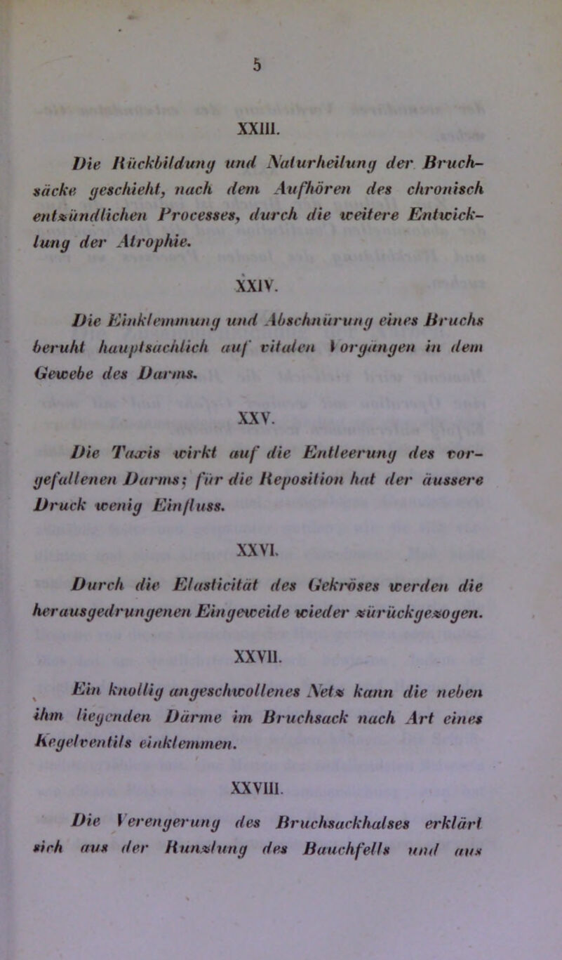 XXllI. Die HiickbUduny und Naturheiluny der Bruch- näcke yeschieht, nach dem Attfhören des chronisch ent»iindlichen Frocesses^ durch die treitere Enttcick- luny der Atrophie. XXIV. Die Einkfemmuny und Abschnüruny eines Bruchs beruht hauptsächlich auf vitalen I oryunyen in dem Gewebe des Darms, XXV. Die Tajcis wirkt auf die Entleeruny des ror- yefullenen Durms^ fiir die Heposition hat der äussere Druck weniy Einfluss. XXVI. Durch die Efasticität des Gekräses werden die herausyedrunyenen Einyeweide wieder «ürückyexoyen. XXVll. ^ Ein knolliy anyeschwollenes \etx kann die neben ihm lieycnden Därme im Bruchsack nach Art eine^ heyelrentits einklemmen. f XXVIII. Die \ erenyeruny des Bruchsackhalses erklärt sich aus der Hunxluny des Bauchfells und aus