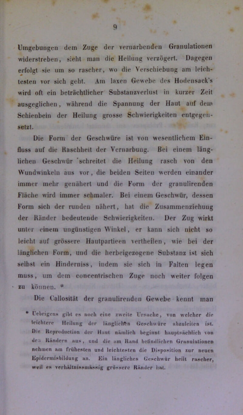 Umgebungen dein Zuge der vernarbenden Granulationen widerstreben, sieht man die Heilung verzögert. Dagegen erfolgt sie um so rascher, wo die Verschiebung am leich- testen vor sich geht. Am laxen Gewebe des Hodensack’s wird oft ein beträchtlicher Substanzverlust in kurzer Zeit ausgeglichen, während die Spannung der Haut auf dem Schienbein der Heilung grosse Schwierigkeiten entgegen- setzt. Die Form der Geschwüre ist von wesentlichem Ein- fluss auf die Kaschheit der Vernarbung. Bei einem läng- lichen Geschwür ‘schreitet die Heilung rasch von den Wundwinkeln aus vor, die beiden Seiten werden einander immer mehr genähert und die Form der granulirenden Fläche wird immer schmaler. Bei einem Geschwür, dessen Form sich der runden nähert, hat die Zusammenziehung der Bänder bedeutende Schwierigkeiten. Der Zug wirkt unter einem ungünstigen Winkel, er kann sich nicht so leicht auf grössere Hautpartieen vertheilen, wie bei der länglichen Form, und die herbeigezogene Substanz i.st sich selbst ein Hinderniss, indem sie sich in Falten legen muss, um dem concentrischen Zuge noch weiter folgen zu können. ♦ Die Callosität der granulirenden Gewebe kennt man • Uebrigeiis gibt es noch eine /.weite Ursache, von welcher die leichtere Heilung der länglichT'n (ioschwüre abzuleiten ist. Die Kcproduclinn der Haut nämlich beginnt hauptsächlich >on den Kändern aus, und die am Kand bctindlichen Granulationen nehmen am frühesten und leichtesten die Disposition zur neuen Upidermisbildung an. Ein längliches Geschwür heilt rascher, weil es verhältnissmässig grössere Ränder hat.