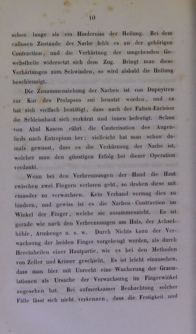 schon lauge als ein Hiuderniss der Heilung. Bei dem callüsen Zustande der Narbe (ehll es an der gehörigen Conlraclion, und die Verhärtung der umgehenden Ge- webslheile widersetzl sich dem Zug. Bringt man diese Verhärtungen zum Schwinden, so wird alsbald die Heilung beschleunigt. üie Zusammenziehung der Narben ist von Dupuytren zur Kur des Prolapsus ani benutzt worden, und es hat sich vielfach bestätigt, dass nach der Falten-Excision die Schleimhaut sich verkürzt und innen befestigt. Schon von Abul Kasein rührt die Cauterisation des Augen- lieds nach Entropium her; vielleicht hat man schon da- mals gewusst, dass es die Verkürzung der Narbe ist, welcher man den günstigen Erfolg bei dieser Operation verdankt. Wenn bei den Verbrennungen der Hand die Haut zwischen zwei Fingern verloren geht, so drohen diese mit einander zu verwachsen. Kein Verband vermag dies zu hindern, und gewiss ist es die Narben - Contraction im Winkel der Finger, welche sie zusammenzieht. Es ist gerade wie nach den Verbrennungen am Hals, der Achsel- höhle, Armbeuge u. s. w. Durch Nichts kann dei Ver- wachsung der beiden Finger vorgebeugt werden, als durch Hereinheilen einer Hautpartie, wie es bei den Methoden von Zeller und Krimer geschieht. Es ist leicht einzusehen, dass man hier mit Unrecht eine Wucherung der Granu- lationen als Ursache der Verwachsung im Fingerwinkcl angesehen hat. Bei aufmerksamer Beobachtung solcher Fälle lässt sich nicht verkennen, dass die Fe.stigkeit und