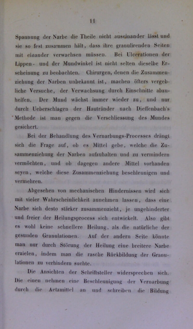 Spannung der Narbe die Theile nicht auseinander lässt und sie so fest zusammen hält, dass ihre granulirenden Seiten mit einander verwachsen müssen. Bei Ulcerationen der Lippen- und der Mundwinkel ist nicht selten dieselbe Er- scheinung zu heohachlen. Chirurgen, denen die Zusammen- ziehung der Narben unbekannt ist, machen öfters vergeb- liche Versuche, der Verwachsung durch Einschnitte abzn- helfen. Der Mund wächst immer wieder zu, und nur durch Ueberschlagen der Hautränder nach Diell'enbach’s 'Methode ist man gegen die Verschliessung des Mundes gesichert. Bei der Behandlung des Vernarbungs-Processes drängt sich die Frage auf, ob es Mittel gebe, welche die Zu- sammenziehung der Narben aufzuhalten und zu vermindern vermöchten, und ob dagegen andere Mittel vorhanden seven, welche diese Znsammenziehung beschleunigen und vermehren. Abgesehen von mechanischen Hindernissen wird sich mit vieler Wahrscheinlichkeit annehmen lassen, dass eine Narbe sich desto stärker zusammenzieht, je ungehinderter und freier der Heilungsprocess sich entwickelt. Also gibt es wohl keine schnellere Heilung, als die natürliche der gesunden Granulationen. Auf der andern Seile könnte man nur durch Störung der Heilung eine breitere Narbe erzielen, indem man die rasche Kückbildung der Granu- lationen zu verhindern suchte. Die Ansichten der Schriftsteller widersprechen sich. Die einen nehmen eine Beschleunigung der Vernarbung durch die Aidzinilhd an und schreiben die Bildung