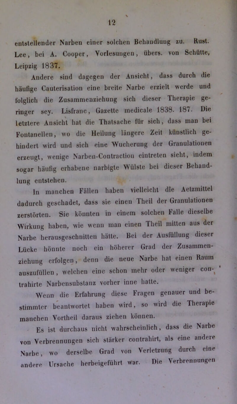 entstellender Narben einer solchen Behandlung zu. Rust. Lee, bei A. Cooper, Vorlesungen, übers, von Schütte, Leipzig 1837. Andere sind dagegen der Ansicht, dass durch die häufige Cauterisation eine breite Narbe erzielt werde und folglich die Zusammenziehung sich dieser Therapie ge- ringer sey. Lisfranc, Gazette medicale 1838. 187. Die letztere Ansicht hat die Thatsache für sich, dass man bei Fontanellen, wo die Heilung längere Zeit künstlich ge- hindert wird und sich eine Wucherung der Granulationen erzeugt, wenige Narben-Contraction eintreten sieht, indem sogar häufig erhabene narbigte Wülste bei dieser Behand- lung entstehen. ln manchen Fällen haben vielleicht die Aetzmittel dadurch geschadet, dass sie einen Theil der Granulationen zerstörten. Sie könnten in einem solchen Falle dieselbe Wirkung haben, wie wenn man einen Theil mitten aus der Narbe herausgeschnitten hätte. Bei der Ausfüllung dieser Lücke hönnte noch ein höherer Grad der Zusammen- ziehung erfolgen, denn die neue Narbe hat einen Raum auszufüllen, welchen eine schon mehr oder weniger con-^ trahirte Narbensubstanz vorher inne hatte. Wenn die Erfahrung diese Fragen genauer und be- stimmter beantwortet haben wird, so wird die Therapie manchen Vortheil daraus ziehen können. Es ist durchaus nicht wahrscheinlich, dass die Narbe von Verbrennungen sich stärker contrahirt, als eine andere Narbe, wo derselbe Grad von Verletzung durch eine andere Ursache herbeigeführt war. Die Verbrennungen