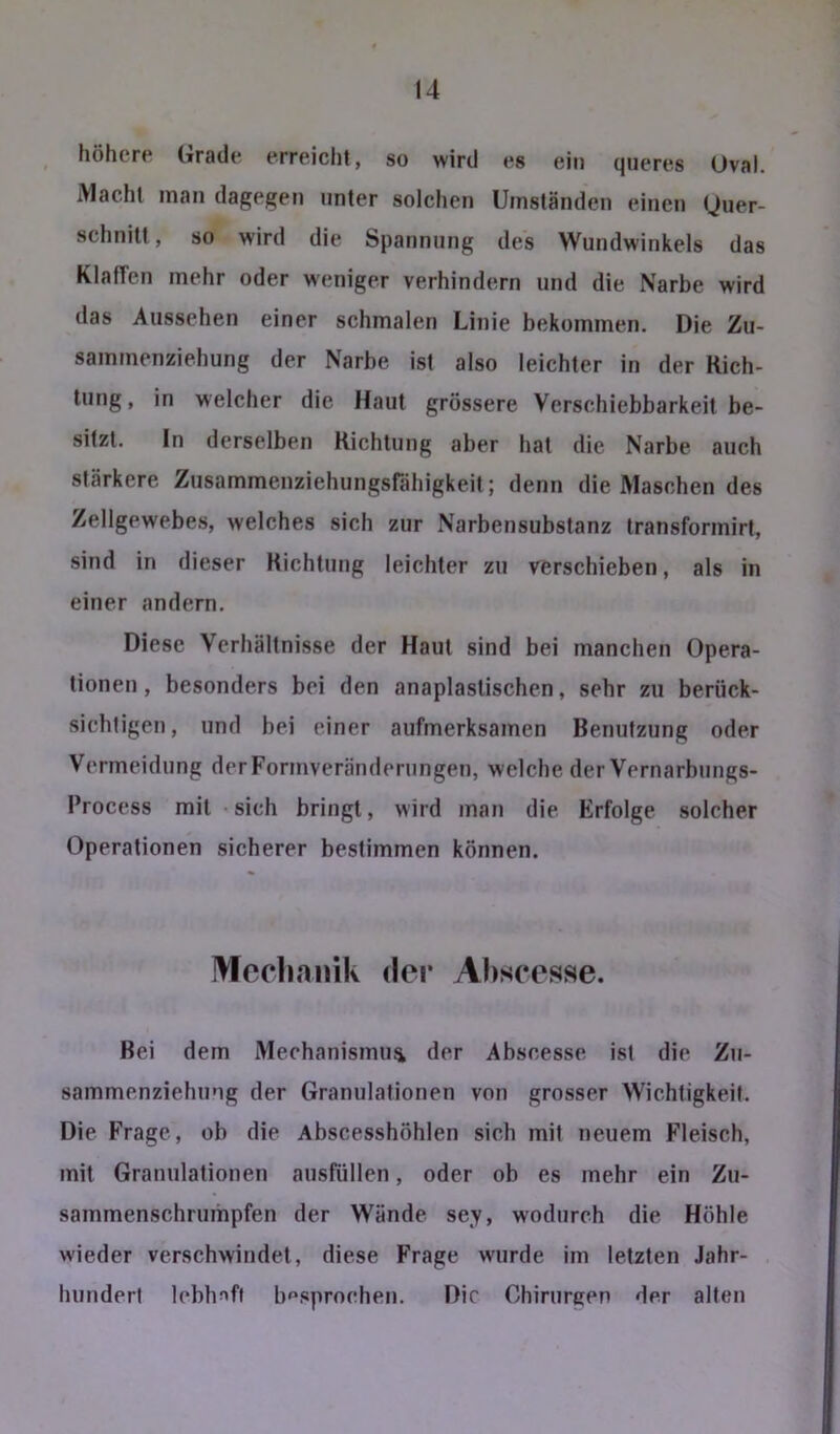 höhere Grade erreicht, so wird es ein queres Oval. Macht man dagegen unter solchen Umständen einen (Quer- schnitt , so wird die Spannung des Wundwinkels das Klaffen mehr oder weniger verhindern und die Narbe wird das Aussehen einer schmalen Linie bekommen. Die Zu- sammenziehung der Narbe ist also leichter in der Rich- tung, in welcher die Haut grössere Verschiebbarkeit be- sitzt. ln derselben Richtung aber hat die Narbe auch stärkere Zusammenziehungsrähigkeit; denn die Maschen des Zellgewebes, welches sich zur Narbensubstanz transformirt, sind in dieser Richtung leichter zu verschieben, als in einer andern. Diese Verhältnisse der Haut sind bei manchen Opera- tionen , besonders bei den anaplaslischen, sehr zu berück- sichtigen , und bei einer aufmerksamen Benutzung oder Vermeidung derFormveräuderungen, welche der Vernarbungs- l’rocess mit sich bringt, wird man die Erfolge solcher Operationen sicherer bestimmen können. Moclianik der Abscesse. Bei dem Mechanismus der Abscesse ist die Zii- sammenziehung der Granulationen von grosser Wichtigkeit. Die Frage, ob die Abscesshöhlen sich mit neuem Fleisch, mit Granulationen ausfüllen, oder ob es mehr ein Zu- sammenschrumpfen der Wände sey, wodurch die Höhle wieder verschwindet, diese Frage wurde im letzten Jahr- hundert lebliJ'ft b'^sprochen. Die Chirurgen der alten