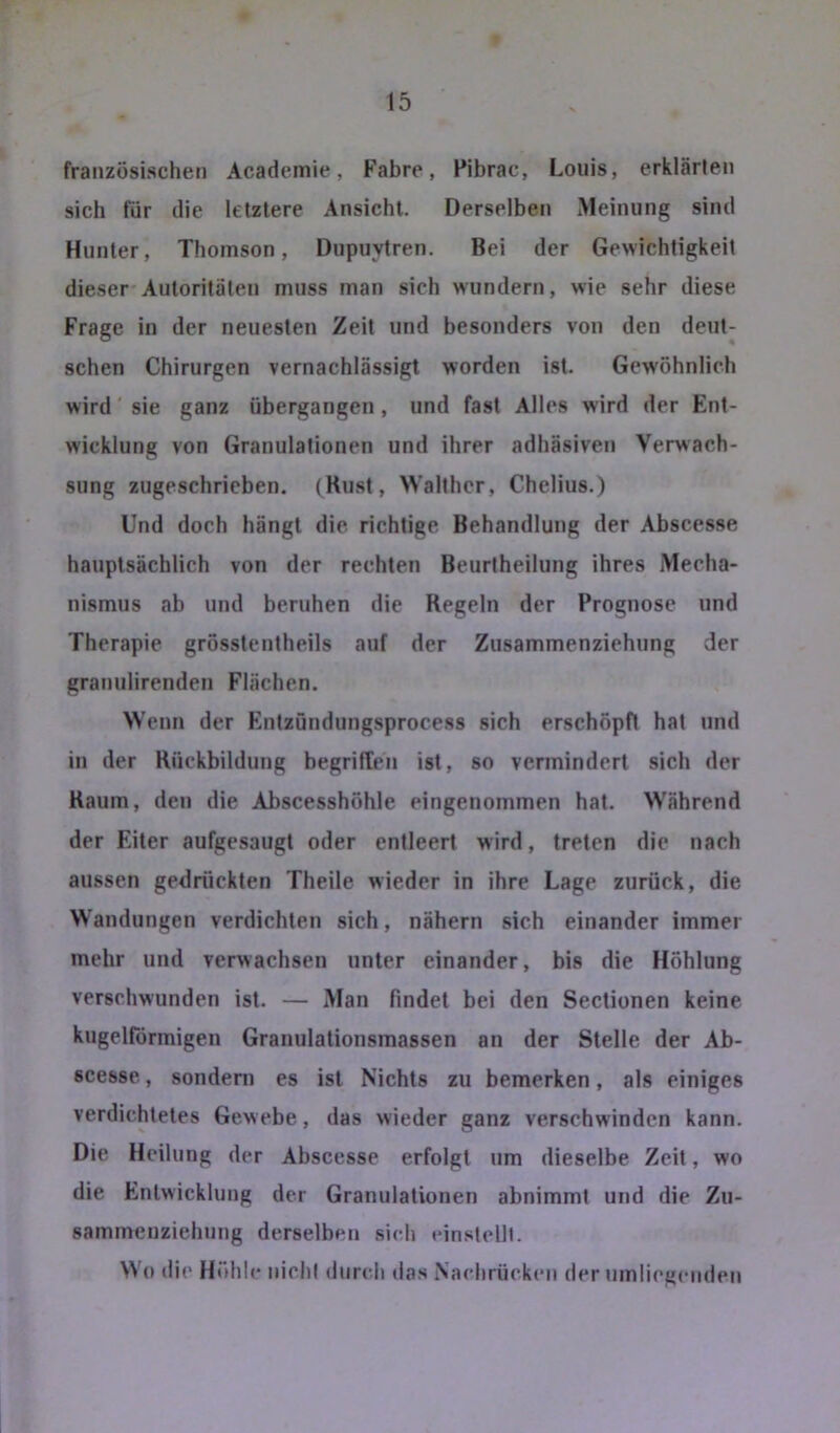 französischen Academie, Fahre, Pibrac, Louis, erklärten sich für die letztere Ansicht. Derselben Meinung sind Hunter, Thomson, Dupuytren. Bei der Gewichtigkeit dieser Autoritäten muss man sich wundern, wie sehr diese Frage in der neuesten Zeit und besonders von den deut- schen Chirurgen vernachlässigt worden ist. Gewöhnlich wird' sie ganz übergangen , und fast Alles wird der Ent- wicklung von Granulationen und ihrer adhäsiven Verwach- sung zugeschrieben. (Rust, Walther, Chelius.) Und doch hängt die richtige Behandlung der Abscesse hauptsächlich von der rechten Beurtheilung ihres Mecha- nismus ab und beruhen die Regeln der Prognose und Therapie grösstentheils auf der Zusammenziehung der granulirenden Flächen. Wenn der Entzündungsprocess sich erschöpft hat und in der Rückbildung begriffen ist, so vermindert sich der Raum, den die Abscesshöhle eingenommen hat. Während der Eiter aufgesaugt oder entleert wird, treten die nach aussen gedrückten Theile wieder in ihre Lage zurück, die Wandungen verdichten sich, nähern sich einander immer mehr und verwachsen unter einander, bis die Höhlung verschwunden ist. — Man findet bei den Sectionen keine kugelförmigen Granulationsmassen an der Stelle der Ab- scesse , sondern es ist Nichts zu bemerken, als einiges verdichtetes Gewebe, das wieder ganz verschwinden kann. Die Heilung der Abscesse erfolgt um dieselbe Zeit, wo die Entwicklung der Granulationen abnimmt und die Zu- sammenziehnng derselben sich cinstelll. Wo die Höhle nicht durch das .Vachrücken der umlieg(‘iiden