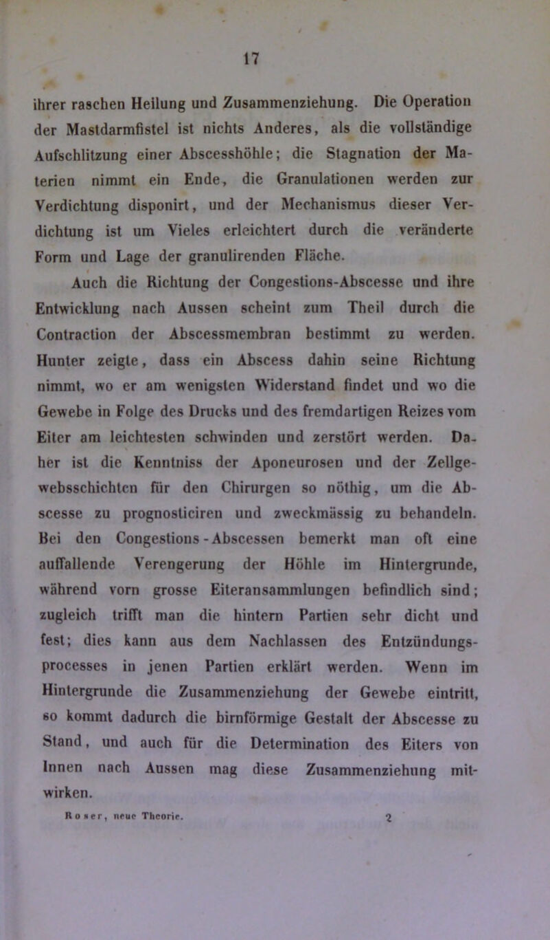 ihrer raschen Heilung und Zusammenziehung. Die Operation der Masldarmfistei ist nichts Anderes, als die vollständige Aufschlitzung einer Abscesshöhle; die Stagnation der Ma- terien nimmt ein Ende, die Granulationen werden zur Verdichtung disponirt, und der Mechanismus dieser Ver- dichtung ist um Vieles erleichtert durch die veränderte Form und Lage der granulirenden Fläche. Auch die Richtung der Congestions-Abscesse und ihre Entwicklung nach Aussen scheint zum Theil durch die Contraction der Abscessmembran bestimmt zu werden. Hunter zeigte, dass ein Abscess dahin seine Richtung nimmt, wo er am wenigsten Widerstand findet und wo die Gewebe in Folge des Drucks und des fremdartigen Reizes vom Eiter am leichtesten schwinden und zerstört werden. Da- her ist die Kenntniss der Aponeurosen und der Zellge- websschichtcn für den Chirurgen so nöthig, um die Ab- scesse zu prognosticiren und zweckmässig zu behandeln. Bei den Congestions - Abscessen bemerkt man oft eine auffallende Verengerung der Höhle im Hintergründe, während vorn grosse Eiteransammlungen befindlich sind; zugleich trifft man die hintern Partien sehr dicht und fest; dies kann aus dem Nachlassen des Entzündungs- processes in jenen Partien erklärt werden. Wenn im Hintergründe die Zusammenziehung der Gewebe eintritt, 60 kommt dadurch die bimförmige Gestalt der Abscesse zu Stand, und auch für die Determination des Eiters von Innen nach Aussen mag diese Zusammenziehung mit- wirken. Roier, neue Theorir. 2