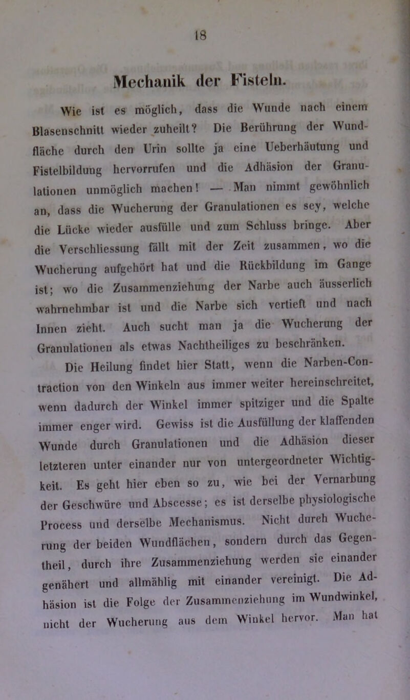 Mechanik der Fisteln. Wie ist es möglich, dass die Wunde nach einem Blasenschnilt wieder zuheilt? Die Berührung der Wund- fläche durch den Urin sollte ja eine Ueberhäutung und Fislelbildung hcrvorrufen und die Adhäsion der Granu- lationen unmöglich machen! — Man nimmt gewöhnlich an, dass die Wucherung der Granulationen es sey, welche die Lücke wieder ausfülle und zum Schluss bringe. Aber die Verschliessung fällt mit der Zeit zusammen, wo die Wucherung aufgehört hat und die Rückbildung im Gange ist; wo die Zusammenziehung der Narbe auch äusserlich wahrnehmbar ist und die Narbe sich vertieft und nach Innen zieht. Auch sucht man ja die Wucherung der Granulationen als etwas Nachtheiliges zu beschränken. Die Heilung findet hier Statt, wenn die Narben-Con- traction von den Winkeln aus immer weiter hereinschreitet, wenn dadurch der Winkel immer spitziger und die Spalte immer enger wird. Gewiss ist die Ausfüllung der klaffenden Wunde durch Granulationen und die Adhäsion dieser letzteren unter einander nur von untergeordneter Wichtig- keit. Es geht hier eben so zu, wie bei der Vernarbung der Geschwüre und Abscesse; es ist derselbe physiologische Process und derselbe Mechanismus. Nicht durch Wuche- rung der beiden Wundflächen, sondern durch das Gegen- theil, durch ihre Zusammenziehung werden sie einander genähert und allmählig mit einander vereinigt. Die Ad- häsion ist die Folge der Zusamincnziehiing im Wundwinkel, nicht der Wucherung aus dem Winkel hervor. Man hat