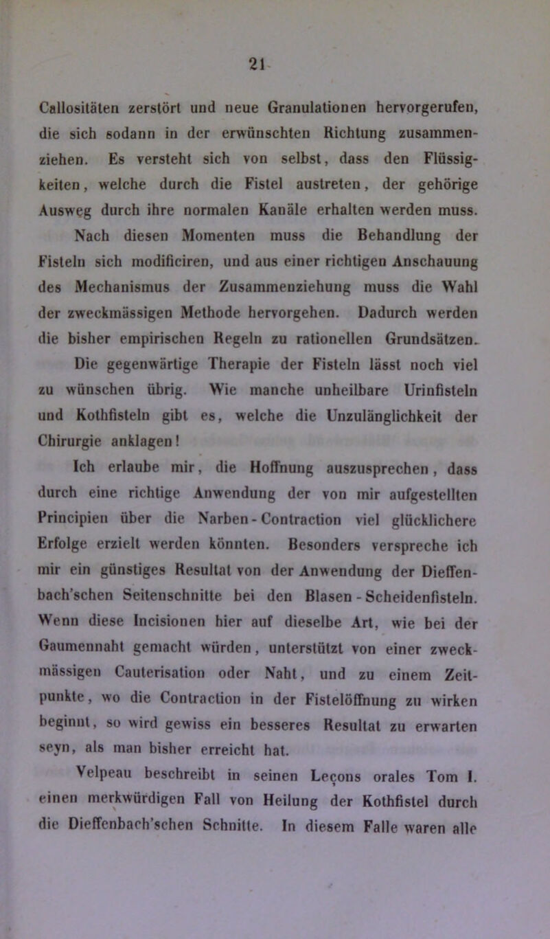 21- Callositäten zerstört und neue Granulationen hervorgerufen, die sich sodann in der erwünschten Richtung zusammen- ziehen. Es versteht sich von selbst, dass den Flüssig- keiten , welche durch die Fistel austreten, der gehörige Ausweg durch ihre normalen Kanäle erhalten werden muss. Nach diesen Momenten muss die Behandlung der Fisteln sich modificiren, und aus einer richtigen Anschauung des Mechanismus der Zusammeuziehung muss die Wahl der zweckmässigen Methode hervorgehen. Dadurch werden die bisher empirischen Kegeln zu rationellen Grundsätzen. Die gegenwärtige Therapie der Fisteln lässt noch viel zu wünschen übrig. Wie manche unheilbare Urinfisteln und Kothfisteln gibt es, welche die Unzulänglichkeit der Chirurgie anklagen! Ich erlaube mir, die Hoffnung auszusprechen, dass durch eine richtige Anwendung der von mir aufgestellten Principien über die Narben-Contraction viel glücklichere Erfolge erzielt werden könnten. Besonders verspreche ich mir ein günstiges Resultat von der Anwendung der Dieffen- bach’schen Seitenschnitte bei den Blasen - Scheidenfisteln. Wenn diese Incisionen hier auf dieselbe Art, wie bei der Gaumennaht gemacht würden, unterstützt von einer zweck- mässigen Cauterisation oder Naht, und zu einem Zeit- punkte , wo die Contraction in der Fistelöffnung zu wirken beginnt, so >\ird gewiss ein besseres Resultat zu erwarten seyn, als man bisher erreicht hat. Velpeau beschreibt in seinen Lecons orales Tom I. einen merkwürdigen Fall von Heilung der Kothfistel durch die Dieffenbaoh’schen Schnitte. In diesem Falle waren alle